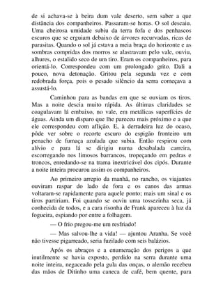 de si achava-se à beira dum vale deserto, sem saber a que
distância dos companheiros. Passaram-se horas. O sol descaiu.
Uma cheirosa umidade subiu da terra fofa e dos penhascos
escuros que se erguiam debaixo de árvores recurvadas, ricas de
parasitas. Quando o sol já estava a meia braça do horizonte e as
sombras compridas dos morros se alastravam pelo vale, ouviu,
alhures, o estalido seco de um tiro. Eram os companheiros, para
orientá-lo. Correspondeu com um prolongado grito. Dali a
pouco, nova detonação. Gritou pela segunda vez e com
redobrada força, pois o pesado silêncio da serra começava a
assustá-lo.
Caminhou para as bandas em que se ouviam os tiros.
Mas a noite descia muito rápida. As últimas claridades se
coagulavam lá embaixo, no vale, em metálicas superfícies de
águas. Ainda um disparo que lhe pareceu mais próximo e a que
ele correspondeu com aflição. E, à derradeira luz do ocaso,
pôde ver sobre o recorte escuro do espigão fronteiro um
penacho de fumaça azulada que subia. Então respirou com
alívio e para lá se dirigiu numa desabalada carreira,
escorregando nos limosos barrancos, tropeçando em pedras e
troncos, enredando-se na trama inextricável dos cipós. Durante
a noite inteira procurou assim os companheiros.
Ao primeiro arrepio da manhã, no rancho, os viajantes
ouviram raspar do lado de fora e os canos das armas
voltaram-se rapidamente para aquele ponto; mais um sinal e os
tiros partiriam. Foi quando se ouviu uma tossezinha seca, já
conhecida de todos, e a cara risonha de Frank apareceu à luz da
fogueira, espiando por entre a folhagem.
— O frio pregou-me um resfriado!
— Mas salvou-lhe a vida! — ajuntou Aranha. Se você
não tivesse pigarreado, seria fuzilado com seis balázios.
Após os abraços e a enumeração dos perigos a que
inutilmente se havia exposto, perdido na serra durante uma
noite inteira, negaceado pela gula das onças, o alemão recebeu
das mãos de Ditinho uma caneca de café, bem quente, para
 