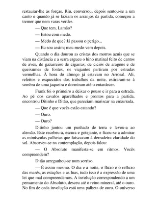 restaurar-lhe as forças. Riu, conversou, depois sentou-se a um
canto e quando já se faziam os arranjos da partida, começou a
tremer que nem varas verdes.
— Que tem, Lamão?
— Estou com medo.
— Medo de que? Já passou o perigo...
— Eu sou assim; meu medo vem depois.
Quando o dia dourou as cristas dos morros azuis que se
viam na distância e a serra ergueu o hino matinal feito de cantos
de aves, de gazarreios de cigarras, de cicios de aragens e de
queixumes de fontes, os viajantes partiram por estradas
vermelhas. À hora do almoço já estavam no Arrosal. Ali,
refeitos e esquecidos dos trabalhos da noite, estiraram-se à
sombra de uma jaqueira e dormiram até o entardecer.
Frank foi o primeiro a deixar o pouso e ir para a estrada.
Ao pé dos cavalos aparelhados e prontos para a partida,
encontrou Ditinho e Ditão, que pareciam mariscar na enxurrada.
— Que é que vocês estão catando?
— Ouro.
— Ouro?
Ditinho juntou um punhado de terra e levou-a ao
alemão. Este recebeu-a, escura e gotejante, e ficou-se a admirar
as minúsculas palhetas que faiscavam à derradeira claridade do
sol. Absorveu-se na contemplação, depois falou:
— O Absoluto manifesta-se em ritmos. Vocês
compreendem?
Ditão arreganhou-se num sorriso.
— É assim mesmo. O dia e a noite, o fluxo e o refluxo
das marés, as estações e as luas, tudo isso é a expressão de uma
lei que mal compreendemos. A involução correspondendo a um
pensamento do Absoluto, desceu até o reino mineral, até o ouro.
No fim de cada involução está uma palheta de ouro. O universo
 