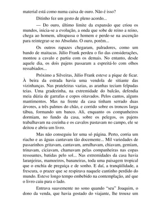 material está como numa caixa de ouro. Não é isso?
Ditinho fez um gesto de pleno acordo...
— Do ouro, último limite da expansão que criou os
mundos, inicia-se a evolução, a onda que sobe de reino a reino,
chega ao homem, ultrapassa o homem e perde-se na ascenção
para reintegrar-se no Absoluto. O ouro, porém...
Os outros rapazes chegaram, palradores, como um
bando de maitacas. Júlio Frank perdeu o fio das considerações,
montou a cavalo e partiu com os demais. No entanto, desde
aquele dia, os dois pajens passaram a espreitá-lo com olhos
ressabiados...
Próximo a Silveiras, Júlio Frank esteve a pique de ficar.
À beira da estrada havia uma vendola de sitiante das
vizinhanças. Nas prateleiras vazias, as aranhas teciam felpudas
teias. Uma gradezinha, na extremidade do balcão, defendia
meia dúzia de garrafas e copos oitavados. Pelos cantos, alguns
mantimentos. Mas na frente da casa tinham serrado duas
árvores, a três palmos do chão, e corrido sobre os troncos larga
tábua, formando um banco. Ali, enquanto os companheiros
dormiam, no fundo da casa, sobre os pelegos, os pajens
trabalhavam na cozinha e os cavalos pastavam no campo, ele se
deitou e abriu um livro.
Mas não conseguiu ler uma só página. Perto, corria um
riacho e as águas cantavam tão docemente... Mil variedades de
passarinhos gritavam, cantavam, arrulhavam, chiavam, gemiam,
trinavam, ciciavam, chamavam pelas companheiras nas copas
ressoantes, batidas pelo sol... Nas extremidades da casa havia
laranjeiras, mamoeiros, bananeiras, toda uma paisagem tropical
que o enchia de preguiça e de sonho. E daí, a tranqüilidade, a
frescura, o prazer que se respirava naquele cantinho perdido do
mundo. Esteve longo tempo embebido na contemplação, até que
o livro caiu para o lado.
Entrava suavemente no sono quando “seu” Joaquim, o
dono da venda, que havia gostado do viajante, lhe trouxe um
 