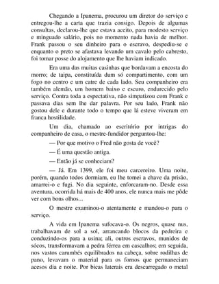 Chegando a Ipanema, procurou um diretor do serviço e
entregou-lhe a carta que trazia consigo. Depois de algumas
consultas, declarou-lhe que estava aceito, para modesto serviço
e minguado salário, pois no momento nada havia de melhor.
Frank passou o seu dinheiro para o escravo, despediu-se e
enquanto o preto se afastava levando um cavalo pelo cabresto,
foi tomar posse do alojamento que lhe haviam indicado.
Era uma das muitas casinhas que bordavam a encosta do
morro; de taipa, constituída dum só compartimento, com um
fogo no centro e um catre de cada lado. Seu companheiro era
também alemão, um homem baixo e escuro, endurecido pelo
serviço. Contra toda a espectativa, não simpatizou com Frank e
passava dias sem lhe dar palavra. Por seu lado, Frank não
gostou dele e durante todo o tempo que lá esteve viveram em
franca hostilidade.
Um dia, chamado ao escritório por intrigas do
companheiro de casa, o mestre-fundidor perguntou-lhe:
— Por que motivo o Fred não gosta de você?
— É uma questão antiga.
— Então já se conheciam?
— Já. Em 1399, ele foi meu carcereiro. Uma noite,
porém, quando todos dormiam, eu lhe tomei a chave da prisão,
amarrei-o e fugi. No dia seguinte, enforcaram-no. Desde essa
aventura, ocorrida há mais de 400 anos, ele nunca mais me pôde
ver com bons olhos...
O mestre examinou-o atentamente e mandou-o para o
serviço.
A vida em Ipanema sufocava-o. Os negros, quase nus,
trabalhavam de sol a sol, arrancando blocos da pedreira e
conduzindo-os para a usina; ali, outros escravos, munidos de
sócos, transformavam a pedra férrea em cascalhos; em seguida,
nos vastos carumbés equilibrados na cabeça, sobre rodilhas de
pano, levavam o material para os fornos que permaneciam
acesos dia e noite. Por bicas laterais era descarregado o metal
 