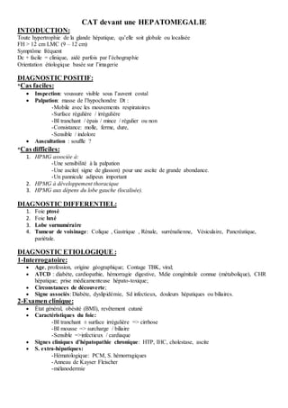 CAT devant une HEPATOMEGALIE
INTODUCTION:
Toute hypertrophie de la glande hépatique, qu’elle soit globale ou localisée
FH > 12 cm LMC (9 – 12 cm)
Symptôme fréquent
Dc + facile = clinique, aidé parfois par l’échographie
Orientation étiologique basée sur l’imagerie
DIAGNOSTIC POSITIF:
*Cas faciles:
 Inspection: voussure visible sous l’auvent costal
 Palpation: masse de l’hypochondre Dt :
-Mobile avec les mouvements respiratoires
-Surface régulière / irrégulière
-BI tranchant / épais / mince / régulier ou non
-Consistance: molle, ferme, dure,
-Sensible / indolore
 Auscultation : souffle ?
*Cas difficiles:
1. HPMG associée à:
-Une sensibilité à la palpation
-Une ascite( signe de glasson) pour une ascite de grande abondance.
-Un pannicule adipeux important
2. HPMG à développement thoracique
3. HPMG aux dépens du lobe gauche (localisée).
DIAGNOSTIC DIFFERENTIEL:
1. Foie ptosé
2. Foie luxé
3. Lobe surnuméraire
4. Tumeur de voisinage: Colique , Gastrique , Rénale, surrénalienne, Vésiculaire, Pancréatique,
pariétale.
DIAGNOSTIC ETIOLOGIQUE :
1-Interrogatoire:
 Age, profession, origine géographique; Contage TBK, viral;
 ATCD : diabète, cardiopathie, hémorragie digestive, Mdie congénitale connue (métabolique), CHR
hépatique; prise médicamenteuse hépato-toxique;
 Circonstances de découverte;
 Signe associés: Diabète, dyslipidémie, Sd infectieux, douleurs hépatiques ou biliaires.
2-Examen clinique:
 État général, obésité (BMI), revêtement cutané
 Caractéristiques du foie:
-BI tranchant ± surface irrégulière => cirrhose
-BI mousse => surcharge / biliaire
-Sensible =>infectieux / cardiaque
 Signes cliniques d’hépatopathie chronique: HTP, IHC, cholestase, ascite
 S. extra-hépatiques:
-Hématologique: PCM, S. hémorragiques
-Anneau de Kayser Fleischer
-mélanodermie
 