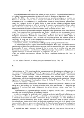 55 
Talvez à época da Revolução Francesa, quando os juízes de carreira não tinham garantias e eram, 
na verdade, instrumentos inquisitivos do poder real, conforme demonstrou Beccaria em seu 
trabalho Dos delitos e das penas, o júri representasse uma garantia de justiça e de proteção aos 
direitos de liberdade. Todavia, com a alteração da estrutura do Poder Judiciário, que adquiriu 
independência em face do Executivo, o júri perdeu seu caráter de garantia política, demonstrando, 
então, sob o aspecto técnico, ser muito inferior e imperfeito em relação aos demais órgãos 
jurisdicionais, inclusive no que se refere às garantias do acusado, porquanto os juízes leigos podem 
estar muito mais sujeitos às injunções locais do que o juiz de carreira, na atual fase de 
desenvolvimento do Judiciário nos países ocidentais, entre os quais se incluiu o Brasil. 
Ainda há os que o defendem ardorosamente, mas parece-nos que não tem o júri mais razão de 
existir. Como podemos, hoje, continuar a dizer que alguém é julgado por seus pares quando vemos, 
na prática, criminosos originários das mais modestas e pobres camadas sociais julgados por 
advogados, engenheiros, economistas, comerciantes, bancários etc.? Nosso direito repele a 
estratificação de classes sociais, mas é evidente que diferenças existem nos aspectos cultural e 
econômico, de modo que até nesses aspectos perdeu sentido o júri, porque quem julga não vive a 
problemática do ambiente do crime e do criminoso. 
Concordamos, portanto, com José Frederico Marques (27), que magistralmente discorre: 
"As imperfeições da justiça togada são facilmente corrigíveis. Basta que o legislador se atire ao 
trabalho de reformar o nosso malsinado processo penal, e em breve muitos dos males hoje existentes 
desaparecerão. Já com a soberania absurda do júri o mesmo não se verifica, visto que suas 
deficiências são congênitas e constitucionais... O fetichismo do júri clássico não se coaduna com as 
ingentes tarefas que na realidade são exigidas do juiz penal. E esse júri, no 
Brasil, tem sido de um lamentável fracasso em relação à espinhosa missão que lhe cabe e é 
atribuída". 
27. José Frederico Marques, A instituição do júri, São Paulo, Saraiva, 1963, p. 8. 
56 
Na Constituição de 1946, as decisões do júri eram expressamente definidas como soberanas, isto é, 
não podiam ser modificadas pelos tribunais de segundo grau quando esgotadas as possibilidades de 
impugnação. A Constituição de 1967, com a redação da emenda de 1969, não repetiu a característica 
da soberania, gerando polêmica sobre a manutenção dessa qualidade de suas decisões, 
predominando, todavia, o entendimento de que, mantido o júri, estava mantida a soberania. Durante 
o período de vigência daquela Constituição, o sistema do Código de Processo Penal foi observado, 
respeitando-se, portanto, a soberania. 
O novo texto em vigor foi explícito: "É reconhecida a instituição do júri, com a organização que 
lhe der a lei, assegurados: a) a plenitude de defesa; b) o sigilo das votações; c) a soberania dos 
veredictos; d) a competência para o julgamento dos crimes dolosos contra a vida" (art. 5º., 
XXXVIII). 
O procedimento do julgamento pelo júri encontra-se regulado nos arts. 406 e s. do Código de 
Processo Penal, desenvolvendo-se em duas fases distintas. 
A primeira, chamada "do sumário de culpa", inicia-se por denúncia do Ministério Público e tem 
por fim verificar o cabimento da acusação a ser definida na sentença de pronúncia, em que o juiz, se 
se convencer da existência do crime e de indícios de que o réu seja o seu autor, declarará os 
dispositivos em cuja sanção julga o réu incurso e mandará lançar-lhe o nome no rol dos culpados, 
determinando seu julgamento pelo júri. Se não houver prova do crime e indícios de autoria, o juiz 
impronunciará o réu, e, se se convencer da existência de circunstância excludente do crime (legítima 
defesa, estado de necessidade) ou da culpabilidade (coação, erro de fato), absolverá sumariamente o 
réu. 
A segunda fase, após a pronúncia, é a do julgamento pelo júri, propriamente dito, em que o 
 