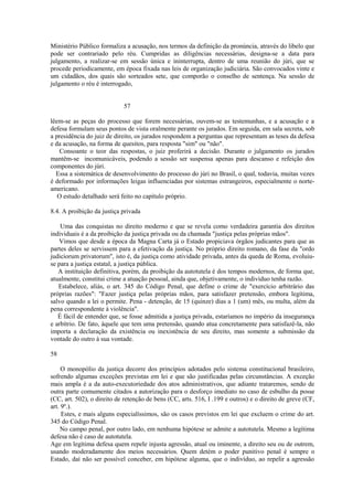 Ministério Público formaliza a acusação, nos termos da definição da pronúncia, através do libelo que 
pode ser contrariado pelo réu. Cumpridas as diligências necessárias, designa-se a data para 
julgamento, a realizar-se em sessão única e ininterrupta, dentro de uma reunião do júri, que se 
procede periodicamente, em época fixada nas leis de organização judiciária. São convocados vinte e 
um cidadãos, dos quais são sorteados sete, que comporão o conselho de sentença. Na sessão de 
julgamento o réu é interrogado, 
57 
lêem-se as peças do processo que forem necessárias, ouvem-se as testemunhas, e a acusação e a 
defesa formulam seus pontos de vista oralmente perante os jurados. Em seguida, em sala secreta, sob 
a presidência do juiz de direito, os jurados respondem a perguntas que representam as teses da defesa 
e da acusação, na forma de quesitos, para resposta "sim" ou "não". 
Consoante o teor das respostas, o juiz proferirá a decisão. Durante o julgamento os jurados 
mantêm-se incomunicáveis, podendo a sessão ser suspensa apenas para descanso e refeição dos 
componentes do júri. 
Essa a sistemática de desenvolvimento do processo do júri no Brasil, o qual, todavia, muitas vezes 
é deformado por informações leigas influenciadas por sistemas estrangeiros, especialmente o norte-americano. 
O estudo detalhado será feito no capítulo próprio. 
8.4. A proibição da justiça privada 
Uma das conquistas no direito moderno e que se revela como verdadeira garantia dos direitos 
individuais é a da proibição da justiça privada ou da chamada "justiça pelas próprias mãos". 
Vimos que desde a época da Magna Carta já o Estado propiciava órgãos judicantes para que as 
partes deles se servissem para a efetivação da justiça. No próprio direito romano, da fase da "ordo 
judiciorum privatorum", isto é, da justiça como atividade privada, antes da queda de Roma, evoluiu-se 
para a justiça estatal, a justiça pública. 
A instituição definitiva, porém, da proibição da autotutela é dos tempos modernos, de forma que, 
atualmente, constitui crime a atuação pessoal, ainda que, objetivamente, o indivíduo tenha razão. 
Estabelece, aliás, o art. 345 do Código Penal, que define o crime de "exercício arbitrário das 
próprias razões": "Fazer justiça pelas próprias mãos, para satisfazer pretensão, embora legítima, 
salvo quando a lei o permite. Pena - detenção, de 15 (quinze) dias a 1 (um) mês, ou multa, além da 
pena correspondente à violência". 
É fácil de entender que, se fosse admitida a justiça privada, estaríamos no império da insegurança 
e arbítrio. De fato, àquele que tem uma pretensão, quando atua concretamente para satisfazê-la, não 
importa a declaração da existência ou inexistência de seu direito, mas somente a submissão da 
vontade do outro à sua vontade. 
58 
O monopólio da justiça decorre dos princípios adotados pelo sistema constitucional brasileiro, 
sofrendo algumas exceções previstas em lei e que são justificadas pelas circunstâncias. A exceção 
mais ampla é a da auto-executoriedade dos atos administrativos, que adiante trataremos, sendo de 
outra parte comumente citados a autorização para o desforço imediato no caso de esbulho da posse 
(CC, art. 502), o direito de retenção de bens (CC, arts. 516, I .199 e outros) e o direito de greve (CF, 
art. 9º.). 
Estes, e mais alguns especialíssimos, são os casos previstos em lei que excluem o crime do art. 
345 do Código Penal. 
No campo penal, por outro lado, em nenhuma hipótese se admite a autotutela. Mesmo a legítima 
defesa não é caso de autotutela. 
Age em legítima defesa quem repele injusta agressão, atual ou iminente, a direito seu ou de outrem, 
usando moderadamente dos meios necessários. Quem detém o poder punitivo penal é sempre o 
Estado, daí não ser possível conceber, em hipótese alguma, que o indivíduo, ao repelir a agressão 
 