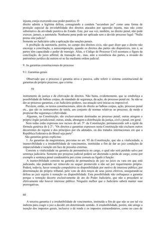 injusta, esteja exercendo esse poder punitivo. O 
direito admite a legítima defesa, consagrando a conduta "secundum jus" como uma forma de 
proteção especial da inviolabilidade dos direitos atacados por agressão injusta, mas não como 
substitutivo da atividade punitiva do Estado. Este, por sua vez, também, no direito penal, não pode 
exercer, jamais, a autotutela. Nenhuma pena pode ser aplicada sem o devido processo legal: "Nulla 
poena sine judicio". 
Somente ao Judiciário cabe a aplicação das sanções penais. 
A proibição da autotutela, porém, no campo dos direitos civis, não quer dizer que o direito não 
encoraje a conciliação, a autocomposição, quando os direitos das partes são disponíveis, isto é, as 
partes têm capacidade e poder de transigir. Aliás, o Código de Processo Civil acentuou a figura da 
conciliação, do juízo arbitral, da transação etc., mas, ante a resistência das partes, a invasão do 
patrimônio jurídico de outrem só se faz mediante ordem judicial. 
9. As garantias constitucionais do processo 
9.1. Garantias gerais 
Observado que o processo é garantia ativa e passiva, cabe referir o sistema constitucional de 
garantias do próprio processo, que o torna 
59 
instrumento de justiça e de efetivação de direitos. Não basta, evidentemente, que se estabeleça a 
possibilidade do habeas corpus, do mandado de segurança, da ação, do processo penal etc. Se não se 
der ao processo garantias, e ao Judiciário poderes, sua atuação será inócua ou impossível. 
Prevêem, então, os textos constitucionais, além do direito ao habeas corpus, ação, processo penal 
etc., que são os instrumentos de tutela, um conjunto de normas relativas ao processo, de modo a 
propiciar-lhe segurança e efetividade. 
Algumas, na Constituição, são exclusivamente destinadas ao processo penal; outras atingem o 
próprio órgão jurisdicional; outras, ainda, abrangem a distribuição da justiça, civil e penal, em geral. 
Nem todas estão expressas nos incisos do art. 5º. da Constituição, permanecendo sob a égide da 
fórmula genérica do § 2º.: "Os direitos e garantias expressos nesta Constituição não excluem outros 
decorrentes do regime e dos princípios por ela adotados, ou dos tratados internacionais em que a 
República Federativa do Brasil seja parte". 
São garantias gerais explícitas: 
1. As garantias da magistratura, previstas no art. 95 da Constituição, que são a vitaliciedade, a 
inamovibilidade e a irredutibilidade de vencimentos, instituídas a fim de dar ao juiz condições de 
imparcialidade e isenção em face de pressões externas. 
Consiste a vitaliciedade na garantia de permanência no cargo, o qual não será perdido salvo por 
sentença judiciária. Somente por processo judicial poderá ser decretada a perda do cargo, como por 
exemplo a sentença penal condenatória por crime comum ou ligado à função. 
A inamovibilidade consiste na garantia de permanência do juiz no juízo ou vara em que está 
judicando, não podendo ser removido ou sequer promovido a não ser por requerimento próprio. 
Poderá, todavia, haver remoção compulsória ou disponibilidade por motivo de interesse público, por 
determinação do próprio tribunal, pelo voto de dois terços de seus juízes efetivos, assegurando-se 
defesa ao juiz sujeito à remoção ou disponibilidade. Esta possibilidade não enfraquece a garantia 
porque a remoção decorre exclusivamente de ato do Poder Judiciário, que não a procederá se 
efetivamente não houver interesse público. Ninguém melhor que o Judiciário saberá manter suas 
prerrogativas. 
60 
A terceira garantia é a irredutibilidade de vencimentos, instituída a fim de que não se use tal via 
indireta para coagir o juiz a decidir em determinado sentido. A irredutibilidade, porém, não atinge a 
isenção dos impostos gerais, inclusive o de renda e os impostos extraordinários, como no caso de 
 