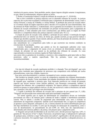 iminência de guerra externa. Seria proibido, porém, algum imposto dirigido somente à magistratura, 
ou que, direta ou indiretamente, atingisse apenas os juízes. 
2. Proíbe a Constituição Federal a criação de tribunais de exceção (art. 5º., XXXVII). 
Não se deve confundir as justiças especiais com os chamados tribunais de exceção. As justiças 
especiais são as previstas na própria Constituição para o julgamento de determinadas causas, como a 
Justiça Eleitoral, a Justiça do Trabalho e a Justiça Militar. A proibição dos juízes de exceção refere-se 
à eventual criação de órgãos específicos para a decisão civil ou penal de casos determinados, fora 
da estrutura do Poder Judiciário e, evidentemente, sem as garantias de investidura e de exercício. Os 
tribunais de exceção normalmente são instituídos em período revolucionário, para o julgamento de 
fatos políticos, e estão afastados pelo texto constitucional, que definiu quais os órgãos do Poder 
Judiciário e a competência básica das justiças especial e comum (arts. 92 e s.). 
A criação de juízos de exceção viola, também, o princípio do juiz natural. A instituição do órgão 
jurisdicional deve ser anterior aos fatos, de forma que, quando ocorram, já seja possível indicar o 
tribunal que decidirá a questão. O juiz natural, ademais, por força do princípio da isonomia, não deve 
ser destacado para casos determinados, 
mas naturalmente ter a competência para todos os que ocorrerem nas mesmas condições na 
circunscrição de sua atuação. 
Convém, finalmente, lembrar que podem as leis de organização judiciária criar varas 
especializadas para o julgamento de causas cíveis ou criminais de determinadas matérias, sem 
violação do princípio do juiz natural ou da proibição dos tribunais de exceção. As varas 
especializadas se inserem na estrutura regular do Poder Judiciário, e 
seus juízes têm as garantias de investidura e exercício e têm competência geral para todos os fatos 
posteriores sobre a matéria especificada. Não há, portanto, nesse caso qualquer 
inconstitucionalidade. 
61 
Um tipo de tribunal de exceção igualmente proibido é o chamado "foro privilegiado", que seria 
algum juízo instituído para julgamento de processos cuja competência seria definida por razões 
personalíssimas, como raça, religião, riqueza etc. 
Esse juízo seria discriminatório e, portanto, incompatível com o sistema constitucional. 
Não incidem na situação, porém, os casos de competência originária dos tribunais determinados 
por prerrogativa de função. Certas autoridades são julgadas diretamente pelos tribunais superiores e 
de segundo grau, suprimido o primeiro grau. Essa supressão justifica-se em virtude da proteção 
especial que devem merecer certas funções públicas, cuja hierarquia corresponde, também, à 
hierarquia dos tribunais, daí a competência originária. No aspecto político a competência especial 
justifica-se porque os cargos públicos eletivos, ou não, são acessíveis a todos os brasileiros, de modo 
que a proteção a eles não é privilégio nem discriminação. 
3. Ligado à proibição dos tribunais de exceção está o princípio do juiz natural (art. 5º., LIII): 
"Ninguém será processado nem sentenciado senão pela autoridade competente". 
Tal norma significa que as regras de determinação de competência devem ser instituídas 
previamente aos fatos e de maneira geral e abstrata de modo a impedir a interferência autoritária 
externa. Não se admite a escolha do magistrado para determinado caso, nem a exclusão ou 
afastamento do magistrado competente. Quando ocorre determinado fato, as regras de competência 
já apontam o juízo adequado, utilizando-se, até, o sistema aleatório do sorteio (distribuição) para que 
não haja interferência na escolha. É certo que há situações de deslocação da competência, como o 
caso do desaforamento, no procedimento do júri (CPP, art. 424), mas são especialíssimas e 
determinadas pelo interesse público e da justiça, sem prejuízo para o julgamento justo. 
4. Ninguém será privado da liberdade ou de seus bens sem o devido processo legal (inc. LIV). A 
garantia do "due process of law" é dupla. O processo, em primeiro lugar, é indispensável à aplicação 
de qualquer pena, conforme a regra "nulla poena sine judicio", significando o devido processo como 
o processo necessário. Em segundo lugar o devido processo legal significa o adequado processo, ou 
seja, 
62 
 