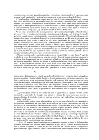 o processo que assegure a igualdade das partes, o contraditório e a ampla defesa. A regra vale para o 
processo penal, mas também é aplicável ao processo civil no que concerne à perda de bens. 
5. Completando e explicitando a garantia anterior, o inc. LV assegura aos litigantes, em processo 
judicial ou administrativo, e aos acusados em geral o contraditório e a ampla defesa, com os meios e 
recursos a ela inerentes. Consideram-se meios inerentes à ampla defesa: a) ter conhecimento claro da 
imputação; b) poder apresentar alegações contra a acusação; c) poder acompanhar a prova produzida 
e fazer contraprova; d) ter defesa técnica por advogado, cuja função, aliás, agora, é essencial à 
Administração da Justiça (art. 133); e e) poder recorrer da decisão desfavorável. 
Por sua vez, o contraditório é a técnica processual e procedimental que impõe a bilateralidade do 
processo. Todos os atos do processo devem ser realizados de modo que a parte contrária possa deles 
participar ou, pelo menos, possa impugná-los em contramanifestação. A Constituição não exige, nem 
jamais exigiu, que o contraditório fosse prévio ou concomitante ao ato. Há atos privativos de cada 
uma das partes, como há atos privativos do juiz, sem a participação das partes. Todavia, o que 
assegura o contraditório é a oportunidade de a eles se contrapor por meio de manifestação contrária 
que tenha eficácia prática. Assim, por exemplo, é válida a prova pericial realizada na fase de 
inquérito policial, por determinação da autoridade policial, desde que, em juízo, possa ser impugnada 
e, se estiver errada, possa ser refeita. O contraditório, que é o instrumento técnico da ampla defesa, 
deve estar presente em todo o processo e não somente na instrução criminal, conforme dava a 
entender a redação defeituosa do texto constitucional anterior. 
6. O inciso seguinte proíbe a utilização, no processo, de provas obtidas por meio ilícito. A regra é o 
resultado de opção do constituinte por uma das correntes doutrinárias que procurava equacionar o 
problema. Uma delas entendia que as provas teriam validade, ou não, independentemente da ilicitude 
da obtenção, devendo a ilicitude ser apurada e punida separadamente, sem, porém, contaminar a 
prova. A segunda corrente entende que a obtenção ilícita da prova pode levar a sua ilicitude e 
conseqüente inadmissibilidade, mas desde que o bem jurídico sacrificado com a ilicitude tenha sido 
um bem de maior valor que o bem obtido com a apresentação da prova. Finalmente, o 
63 
terceiro grupo de doutrinadores entende que a obtenção ilícita sempre contamina a prova, impedindo 
sua apresentação e validade judicial. Em favor dessa terceira corrente militam os argumentos mais 
fortes, quais sejam: o que tem origem ilícita não pode tornar-se lícito posteriormente; as outras 
correntes doutrinárias poderiam encorajar a ilicitude, correndo o interessado o risco de ser punido 
desde que o resultado da prova fosse válido; os Códigos Processuais já prevêem os mecanismos 
adequados para a obtenção coativa da prova, como a condução coercitiva da testemunha, a exibição 
de documento ou coisa, a busca e apreensão etc., não cabendo à parte fazer justiça pelas próprias 
mãos. 
A jurisprudência anterior à nova carta utilizava os argumentos da segunda corrente, sempre 
acentuando a gravidade da violação para afastar a validade da prova, como por exemplo a 
inadmissibilidade de confissão obtida por meio de tortura ou a gravação obtida com interceptação 
telefônica clandestina. 
A Constituição, porém, optou pela adoção da terceira corrente, afirmando categoricamente a 
invalidade de prova obtida por meio ilícito. Creio, todavia, que o texto constitucional não pode ser 
interpretado de maneira radical. Haverá situações em que a importância do bem jurídico envolvido 
no processo e a ser alcançado com a obtenção irregular da prova levará os tribunais a aceitá-la. 
Lembre-se, por exemplo, uma prova obtida por meio ilícito mas que levaria à 
absolvição de um inocente. Tal prova teria de ser considerada, porque a condenação de um inocente 
é a mais abominável das violências e não pode ser admitida, ainda que se sacrifique algum outro 
preceito legal. A norma constitucional de inadmissibilidade de provas obtidas por meio ilícito vale, 
portanto, como regra, mas certamente comportará exceções ditadas pela incidência de outros 
princípios, também constitucionais, mais relevantes. 
7. O inc. LX assegura a publicidade dos atos processuais, admitido, contudo, o sigilo quando a 
defesa da intimidade ou o interesse social o exigirem. A regra não era expressa no sistema anterior, 
mas já estava incorporada à cultura do processo brasileiro. Os Códigos sempre consignaram a 
publicidade como regra, admitindo, como o texto constitucional agora consigna, atos ou processos a 
 