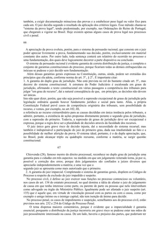 também, a exigir documentação minuciosa das provas e a estabelecer peso legal ou valor fixo para 
cada um. O juiz decidia segundo o resultado da aplicação dos critérios legais. Esse método chama-se 
"sistema da prova legal", tendo predominado, por exemplo, nas Ordenações do Reino de Portugal, 
que chegaram a vigorar no Brasil. Hoje existem apenas alguns casos de prova legal nos processos 
civil e penal. 
66 
A apreciação da prova evoluiu, porém, para o sistema da persuasão racional, que consiste em o juiz 
poder apreciar livremente a prova, fundamentando sua decisão, porém, exclusivamente em material 
constante dos autos. Por outro lado, toda sentença conterá um relatório do ocorrido no processo e 
uma fundamentação, dos quais deve logicamente decorrer a parte dispositiva ou conclusão. 
O sistema da persuasão racional é evidente garantia de correta distribuição da justiça, e completa o 
conjunto de garantias constitucionais do processo, porque ficariam todas as demais enfraquecidas ou 
inócuas se pudesse o juiz decidir sem fundamentação. 
Além dessas garantias gerais expressas na Constituição, outras, ainda, podem ser extraídas dos 
princípios que ela adota, conforme norma do art. 5º., § 2º.. É importante citar: 
1. A garantia do duplo grau de jurisdição. Não está prevista no rol do bastante citado art. 5º., mas 
decorre do sistema constitucional. A estrutura do Poder Judiciário é escalonada em graus de 
jurisdição, afirmando o texto constitucional em várias passagens a competência dos tribunais para 
julgar "em grau de recurso", daí a natural conseqüência de que, em princípio, as decisões não devem 
ser únicas. 
Isto não quer dizer, porém, que não seja possível a supressão excepcional de graus de jurisdição pela 
legislação ordinária quando houver fundamento jurídico e social para tanto. Aliás, a própria 
Constituição Federal prevê casos de competência originária dos tribunais, sem possibilidade de 
recurso, e vemos, por exemplo, no art.102, III, 
a referência ao recurso extraordinário para as causas decididas em única instância pelos tribunais, a 
admitir, portanto, a existência de ações propostas diretamente perante o segundo grau de jurisdição, 
com a supressão do primeiro. Todavia, a supressão de graus de jurisdição deve ser excepcional e 
expressa, porque a regra deve ser a pluralidade de decisões através da faculdade dos recursos. 
O juiz único gera grave risco de decisão injusta, daí a necessidade do sistema recursal; mas 
também é indispensável a participação do juiz de primeiro grau, dada sua imediatidade ao fato e a 
possibilidade de melhor aferição da prova. O sistema ideal, portanto, é o da dupla apreciação, que, 
no Brasil, pode alcançar triplo ou quádruplo reexame, conforme a matéria, se surgir questão 
constitucional. 
67 
Chiovenda (28), famoso mestre do direito processual, reconhece no duplo grau de jurisdição uma 
garantia para o cidadão em três aspectos: na medida em que um julgamento reiterado torna, já por si, 
possível a correção dos erros; porque dois julgamentos são confiados a juízes diversos que 
apreciarão independentemente a matéria; e uma vez que o 
segundo juiz se apresenta como mais autorizado que o primeiro. 
2. A garantia do juiz imparcial. Completando o sistema de garantias gerais, dispõem os Códigos de 
Processo a respeito da exclusão do juiz impedido e suspeito. 
No processo civil, é defeso ao juiz exercer suas funções no processo contencioso ou voluntário, 
nos casos do art. 134 do estatuto processual, no qual domina a idéia de afastar o juiz do julgamento 
de causa em que tenha interesse como parte, ou parente de parte ou pessoas que nela intervenham 
como advogado ou órgão do Ministério Público. Igualmente pode ser afastado o juiz suspeito (art. 
135) que é aquele que, em virtude de vinculação pessoal com as partes ou com a causa, como por 
exemplo o amigo íntimo ou o inimigo capital, não tem isenção de ânimo para decidir. 
No processo penal, os casos de impedimento e suspeição, semelhantes aos do processo civil, estão 
previstos nos arts. 252 e 254 do Código de Processo Penal. 
O tema dispensa maiores comentários, porque é evidente que a imparcialidade é garantia 
essencial, porquanto a distribuição da justiça incorreria em grave risco se pudesse estar nas mãos de 
juiz pessoalmente interessado na causa. De um lado, haveria o prejuízo das partes, que poderiam ter 
 