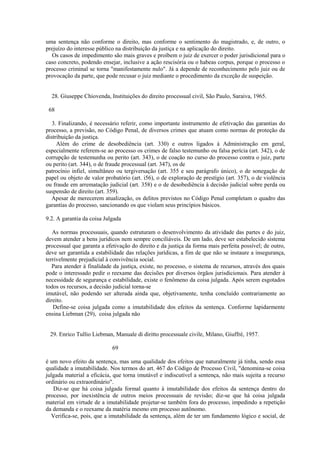 uma sentença não conforme o direito, mas conforme o sentimento do magistrado, e, de outro, o 
prejuízo do interesse público na distribuição da justiça e na aplicação do direito. 
Os casos de impedimento são mais graves e proíbem o juiz de exercer o poder jurisdicional para o 
caso concreto, podendo ensejar, inclusive a ação rescisória ou o habeas corpus, porque o processo o 
processo criminal se torna "manifestamente nulo". Já a depende de reconhecimento pelo juiz ou de 
provocação da parte, que pode recusar o juiz mediante o procedimento da exceção de suspeição. 
28. Giuseppe Chiovenda, Instituições do direito processual civil, São Paulo, Saraiva, 1965. 
68 
3. Finalizando, é necessário referir, como importante instrumento de efetivação das garantias do 
processo, a previsão, no Código Penal, de diversos crimes que atuam como normas de proteção da 
distribuição da justiça. 
Além do crime de desobediência (art. 330) e outros ligados à Administração em geral, 
especialmente referem-se ao processo os crimes de falso testemunho ou falsa perícia (art. 342), o de 
corrupção de testemunha ou perito (art. 343), o de coação no curso do processo contra o juiz, parte 
ou perito (art. 344), o de fraude processual (art. 347), os de 
patrocínio infiel, simultâneo ou tergiversação (art. 355 e seu parágrafo único), o de sonegação de 
papel ou objeto de valor probatório (art. i56), o de exploração de prestígio (art. 357), o de violência 
ou fraude em arrematação judicial (art. 358) e o de desobediência à decisão judicial sobre perda ou 
suspensão de direito (art. 359). 
Apesar de merecerem atualização, os delitos previstos no Código Penal completam o quadro das 
garantias do processo, sancionando os que violam seus princípios básicos. 
9.2. A garantia da coisa Julgada 
As normas processuais, quando estruturam o desenvolvimento da atividade das partes e do juiz, 
devem atender a bens jurídicos nem sempre conciliáveis. De um lado, deve ser estabelecido sistema 
processual que garanta a efetivação do direito e da justiça da forma mais perfeita possível; de outro, 
deve ser garantida a estabilidade das relações jurídicas, a fim de que não se instaure a insegurança, 
terrivelmente prejudicial à convivência social. 
Para atender à finalidade da justiça, existe, no processo, o sistema de recursos, através dos quais 
pode o interessado pedir o reexame das decisões por diversos órgãos jurisdicionais. Para atender à 
necessidade de segurança e estabilidade, existe o fenômeno da coisa julgada. Após serem esgotados 
todos os recursos, a decisão judicial torna-se 
imutável, não podendo ser alterada ainda que, objetivamente, tenha concluído contrariamente ao 
direito. 
Define-se coisa julgada como a imutabilidade dos efeitos da sentença. Conforme lapidarmente 
ensina Liebman (29), coisa julgada não 
29. Enrico Tullio Liebman, Manuale di diritto processuale civile, Milano, Giuffrè, 1957. 
69 
é um novo efeito da sentença, mas uma qualidade dos efeitos que naturalmente já tinha, sendo essa 
qualidade a imutabilidade. Nos termos do art. 467 do Código de Processo Civil, "denomina-se coisa 
julgada material a eficácia, que torna imutável e indiscutível a sentença, não mais sujeita a recurso 
ordinário ou extraordinário". 
Diz-se que há coisa julgada formal quanto à imutabilidade dos efeitos da sentença dentro do 
processo, por inexistência de outros meios processuais de revisão; diz-se que há coisa julgada 
material em virtude de a imutabilidade projetar-se também fora do processo, impedindo a repetição 
da demanda e o reexame da matéria mesmo em processo autônomo. 
Verifica-se, pois, que a imutabilidade da sentença, além de ter um fundamento lógico e social, de 
 