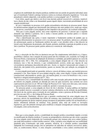 exigência de estabilidade das relações jurídicas, também tem um sentido de garantia individual, tanto 
que a Constituição Federal a protege inclusive contra as eventuais alterações legislativas: "A lei não 
prejudicará o direito adquirido, o ato jurídico perfeito e a coisa julgada" (art. 5º. XXXVI). 
Com efeito, aquele que detém a seu favor uma decisão judicial irrecorrível e, portanto, imutável, 
tem o direito de não voltar a ser demandado quanto àquele objeto, inexistindo possibilidade de nova 
atuação jurisdicional. 
Se isso é importante no processo civil, ganha extraordinária relevância no processo penal. Quem 
foi definitivamente julgado por determinado fato delituoso não mais poderá sê-lo, ainda que surjam 
novas provas, consistindo a coisa julgada em fato impeditivo do processo e de eventual condenação. 
Para que a coisa julgada, porém, atue como impeditiva do processo, é preciso que a segunda 
demanda seja idêntica à primeira, isto é, tenha o mesmo pedido, as mesmas partes e o mesmo 
fundamento jurídico do pedido. 
Para a identificação das ações, é muito importante o fundamento jurídico do pedido, que se 
apresenta diferentemente no processo civil e no processo penal. No primeiro, adotou-se o princípio 
da substanciação quanto ao fundamento jurídico da ação: o juiz decidirá sobre o fato descrito na 
inicial como fundamento da pretensão, não ficando, portanto, proibida a repetição do pedido se novo 
fato o justificar. No processo penal, porém, adotou-se o sistema da individuação, 
70 
isto é, a descrição do fato feita na denúncia tem por fim simplesmente individuá-lo (e, é lógico, 
possibilitar a defesa), mas a atuação da justiça penal não fica limitada a ele, existindo, no Código de 
Processo Penal, o mecanismo de adaptação da denúncia à realidade, que poderá aparecer no curso da 
demanda (arts. 383 e 384). Em contrapartida, a coisa julgada atingirá não só o fato descrito na 
denúncia, mas o fato da natureza, o que verdadeiramente ocorreu, ainda que alguma de suas 
circunstâncias permaneça desconhecida pelo juiz. Assim, se alguém é processado por estupro e é 
absolvido, não poderá sê-lo, posteriormente, quanto ao mesmo fato, por sedução ou corrupção de 
menores. 
A coisa julgada penal pode ser garantida, inclusive, através de habeas corpus, que anulará processo 
atentatório a ela. Nem mesmo lei nova poderá atingi-la, aliás, como dispõe o acima referido texto 
constitucional, adicionando-se, porém, que, em matéria penal, se a nova lei beneficiar o réu, o novo 
benefício o atingirá retroativamente (art 5º., XL). 
No processo civil, a imutabilidade da sentença sofre uma exceção, pelo prazo de dois anos depois 
do trânsito em julgado, podendo ser alterada por meio de ação rescisória, mas somente nos casos 
expressamente previstos no art. 485 do Código de Processo Civil. Após esses dois anos, nem mesmo 
os graves fatos ali relacionados terão o condão de permitir o reexame da causa. 
No processo penal, a coisa julgada em favor do réu é absoluta. A justiça pública em hipótese 
alguma poderá renovar a acusação se houver sentença absolutória ou de extinção da punibilidade. 
Em favor do réu, porém, para a correção do erro judiciário, existe o processo de Revisão Criminal, 
previsto nos arts. 621 e s. do Código de Processo Penal. 
É interessante, finalmente, observar que a garantia constitucional da coisa julgada nasce do 
processo, através da imutabilidade dos efeitos da sentença, mas transforma-se, posteriormente, em 
verdadeira garantia de direito material, porque incorpora ao patrimônio jurídico de seu beneficiário o 
direito substancial definido na sentença. Essa garantia, aliás, atua até contra as inovações 
legislativas, que não poderão retroagir para modificar a situação consagrada por sentença transitada 
em julgado, como acima dissemos. 
71 
Mais que a coisa julgada, porém, a estabilidade da situação jurídica consolidada impede a revisão 
ou modificação de relações jurídicas. É assente na jurisprudência e doutrina que não existe a garantia 
da coisa julgada contra disposição da Constituição porque esta instaura uma nova ordem jurídica, 
que pode desconsiderar a ordem jurídica anterior. Aliás, a própria coisa julgada tem sua estabilidade 
garantida pela Constituição, que pode, portanto, afastá-la. Já a situação jurídica consolidada 
independe da Constituição porque está no patrimônio do indivíduo de maneira irreversível, dadas, 
aliás, as condicionantes fáticas. A estas situações consolidadas a nova ordem constitucional não 
 
