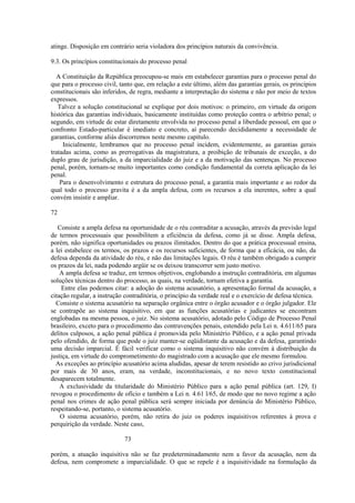 atinge. Disposição em contrário seria violadora dos princípios naturais da convivência. 
9.3. Os princípios constitucionais do processo penal 
A Constituição da República preocupou-se mais em estabelecer garantias para o processo penal do 
que para o processo civil, tanto que, em relação a este último, além das garantias gerais, os princípios 
constitucionais são inferidos, de regra, mediante a interpretação do sistema e não por meio de textos 
expressos. 
Talvez a solução constitucional se explique por dois motivos: o primeiro, em virtude da origem 
histórica das garantias individuais, basicamente instituídas como proteção contra o arbítrio penal; o 
segundo, em virtude de estar diretamente envolvida no processo penal a liberdade pessoal, em que o 
confronto Estado-particular é imediato e concreto, aí parecendo decididamente a necessidade de 
garantias, conforme aliás discorremos neste mesmo capítulo. 
Inicialmente, lembramos que no processo penal incidem, evidentemente, as garantias gerais 
tratadas acima, como as prerrogativas da magistratura, a proibição de tribunais de exceção, a do 
duplo grau de jurisdição, a da imparcialidade do juiz e a da motivação das sentenças. No processo 
penal, porém, tornam-se muito importantes como condição fundamental da correta aplicação da lei 
penal. 
Para o desenvolvimento e estrutura do processo penal, a garantia mais importante e ao redor da 
qual todo o processo gravita é a da ampla defesa, com os recursos a ela inerentes, sobre a qual 
convém insistir e ampliar. 
72 
Consiste a ampla defesa na oportunidade de o réu contraditar a acusação, através da previsão legal 
de termos processuais que possibilitem a eficiência da defesa, como já se disse. Ampla defesa, 
porém, não significa oportunidades ou prazos ilimitados. Dentro do que a prática processual ensina, 
a lei estabelece os termos, os prazos e os recursos suficientes, de forma que a eficácia, ou não, da 
defesa dependa da atividade do réu, e não das limitações legais. O réu é também obrigado a cumprir 
os prazos da lei, nada podendo argüir se os deixou transcorrer sem justo motivo. 
A ampla defesa se traduz, em termos objetivos, englobando a instrução contraditória, em algumas 
soluções técnicas dentro do processo, as quais, na verdade, tornam efetiva a garantia. 
Entre elas podemos citar: a adoção do sistema acusatório, a apresentação formal da acusação, a 
citação regular, a instrução contraditória, o princípio da verdade real e o exercício de defesa técnica. 
Consiste o sistema acusatório na separação orgânica entre o órgão acusador e o órgão julgador. Ele 
se contrapõe ao sistema inquisitivo, em que as funções acusatórias e judicantes se encontram 
englobadas na mesma pessoa, o juiz. No sistema acusatório, adotado pelo Código de Processo Penal 
brasileiro, exceto para o procedimento das contravenções penais, estendido pela Lei n. 4.611/65 para 
delitos culposos, a ação penal pública é promovida pelo Ministério Público, e a ação penal privada 
pelo ofendido, de forma que pode o juiz manter-se eqüidistante da acusação e da defesa, garantindo 
uma decisão imparcial. É fácil verificar como o sistema inquisitivo não convém à distribuição da 
justiça, em virtude do comprometimento do magistrado com a acusação que ele mesmo formulou. 
As exceções ao princípio acusatório acima aludidas, apesar de terem resistido ao crivo jurisdicional 
por mais de 30 anos, eram, na verdade, inconstitucionais, e no novo texto constitucional 
desaparecem totalmente. 
A exclusividade da titularidade do Ministério Público para a ação penal pública (art. 129, I) 
revogou o procedimento de ofício e também a Lei n. 4.61 l/65, de modo que no novo regime a ação 
penal nos crimes de ação penal pública será sempre iniciada por denúncia do Ministério Público, 
respeitando-se, portanto, o sistema acusatório. 
O sistema acusatório, porém, não retira do juiz os poderes inquisitivos referentes à prova e 
perquirição da verdade. Neste caso, 
73 
porém, a atuação inquisitiva não se faz predeterminadamente nem a favor da acusação, nem da 
defesa, nem compromete a imparcialidade. O que se repele é a inquisitividade na formulação da 
 