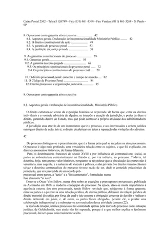 Caixa Postal 2362 - Telex:1126789 - Fax (031) 861-3308 - Fax Vendas: (011) 861-3268 - S. Paulo - 
SP 
8. O processo como garantia ativa e passiva .................... 42 
8.1. Aspectos gerais. Declaração de inconstitucionalidade Ministério Público ......... 42 
8.2. O direito constitucional de ação ...................... 49 
8.3. A garantia do processo penal .......................... 53 
8.4. A proibição da justiça privada ......................... 58 
9. As garantias constitucionais do processo ................... 59 
9.1. Garantias gerais.......................................... 59 
9.2. A garantia da coisa julgada ............................. 69 
9.3. Os princípios constitucionais do processo penal ...... 72 
9.4. Os princípios constitucionais do processo civil ..... 79 
10. O direito processual penal: conceito e campo de atuação .... 82 
11. O Código de Processo Penal ................................ 84 
12. Direito processual e organização judiciária............... 85 
8. O processo como garantia ativa e passiva 
8.1. Aspectos gerais. Declaração de inconstitucionalidade. Ministério Público 
O direito estrutura-se, como da exposição histórica se depreende, de forma que, entre os direitos 
individuais e a vontade arbitrária de alguém, se interpõe a atuação da jurisdição, o poder de dizer o 
direito, garantido dentro do Estado, mas que pode controlar a própria atividade dos administradores 
públicos. 
A jurisdição atua através de um instrumento que é o processo, e aos interessados a ordem jurídica 
outorga o direito de ação, isto é, o direito de pleitear em juízo a reparação das violações dos direitos. 
42 
Do processo distingue-se o procedimento, que é a forma pela qual se sucedem os atos processuais. 
O processo é algo mais profundo, uma verdadeira relação entre os sujeitos, e que foi explicado, em 
diversos momentos históricos, de forma diferente. 
Para os doutrinadores franceses do século XVIII e por influência do contratualismo social, as 
partes se submeteriam contratualmente ao Estado e, por via indireta, ao processo. Todavia, tal 
doutrina, hoje, tem apenas valor histórico, porquanto se reconhece que a vinculação das partes não é 
voluntária, mas cogente, e a natureza do vínculo é pública, e não privada. No direito romano clássico 
talvez a doutrina contratualista do processo tivesse razão de ser, dado o conteúdo privatístico da 
jurisdição, que era precedida de um acordo pré-processual 
entre partes, a "actio" e a "litiscontestatio", formuladas numa 
fase chamada "in iure". 
Deve-se a Oscar Von Bülow, numa obra sobre as exceções e pressupostos processuais, publicada 
na Alemanha em 1868, a moderna concepção do processo. Na época, dava-se muita importância à 
aparência externa dos atos processuais, tendo Bülow revelado que, subjacente à forma aparente, 
entre as partes e o juiz havia uma relação jurídica, de direito público, diferente da relação jurídica de 
direito material discutida, por força da qual o juiz assume a obrigação concreta de decidir e realizar o 
direito deduzido em juízo, e, de outro, as partes ficam obrigadas, perante ele, a prestar uma 
colaboração indispensável e a submeter-se aos resultados dessa atividade comum (22). 
A teoria da relação jurídica processual foi contestada apenas pela teoria do processo como situação 
jurídica, de Goldschmidt, mas ainda não foi superada, porque é a que melhor explica o fenômeno 
processual, daí ser quase universalmente aceita. 
 