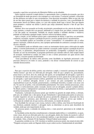 acusação, a qual deve ser privativa do Ministério Público ou do ofendido. 
Outro requisito essencial à ampla defesa é a apresentação clara e completa da acusação, que deve 
ser formulada de modo que possa o réu contrapor-se a seus termos. É essencial, portanto, a descrição 
do fato delituoso em todas as suas circunstâncias. Uma descrição incompleta, dúbia ou que não seja 
de um fato típico penal gera a inépcia da denúncia e nulidade do processo, com a possibilidade de 
trancamento através de habeas corpus, se o juiz não rejeitar desde logo a inicial. Para que alguém 
possa preparar e realizar sua defesa é preciso que esteja claramente descrito o fato de que deve 
defender-se. 
Ademais, deve essa acusação ser levada, em princípio, pessoalmente ao réu, através da citação. De 
regra, portanto, a citação deve ser pessoal, admitindo-se a citação ficta, por editais, somente quando 
o réu não puder ser encontrado. Nulidade de citação também é nulidade absoluta e insanável, 
podendo ser declarada a qualquer tempo, inclusive através de habeas corpus. 
Após a citação, as leis atribuem prazos para a apresentação da defesa, à qual deve ser permitido: 
contrariar a acusação, requerer a produção de provas e recorrer quando houver inconformismo. 
Essas faculdades podem ser resumidas no termo "contraditório". O contraditório não se refere 
apenas à instrução, colheita de provas, mas à própria oportunidade de contrariar a acusação de modo, 
em tese, eficiente. 
O contraditório pode ser definido como o meio ou instrumento técnico para a efetivação da ampla 
defesa, e consiste praticamente em: poder contrariar a acusação; poder requerer a produção de provas 
que devem, se pertinentes, obrigatoriamente ser produzidas; acompanhar a produção das provas, 
fazendo, no caso de testemunhas, as perguntas pertinentes que entender cabíveis; falar sempre depois 
da acusação; manifestar-se sempre em todos os atos e termos processuais aos quais devem estar 
presentes; e recorrer quando inconformado. 
Essas providências de defesa estão previstas como faculdades na legislação processual e não 
precisam efetivar-se em todos os casos, podendo o réu deixar voluntariamente de exercer as que 
entender desnecessárias. 
74 
Para que o exercício da defesa, porém, seja criterioso e amplo, é essencial a presença da chamada 
"defesa técnica", que deve ser efetivada por advogado. Além do que o próprio réu, pessoalmente, 
possa trazer a seu favor, deve ele, ainda que não queira, ser acompanhado de advogado, o qual deve 
ser intimado de todos os atos processuais. Seja o réu presente ou revel, queira ele ou não queira, deve 
ter advogado, o qual supervisionará a defesa, garantindo sua eficiência técnica. No caso de recusar-se 
o réu a constituir advogado, deverá o juiz nomear um para acompanhar sua defesa e 
responsabilizar-se por ela, fixando, posteriormente, a retribuição honorária, se puder o réu arcar com 
ela. No caso de ser pobre, o réu será defendido gratuitamente. Em outros sistemas processuais, como 
o inglês e o norte-americano, pode o acusado, mesmo sem ser advogado, assumir a própria defesa. 
No Brasil, porém, é indispensável a presença do profissional do direito, o qual garantirá o exercício 
de defesa tecnicamente eficiente. 
Finalmente, é princípio do processo penal, que interfere na garantia da ampla defesa, a aferição, 
pelo juiz, da verdade real, e não apenas da que formalmente é apresentada pelas partes no processo. 
O poder inquisitivo do juiz na produção das provas permite-lhe ultrapassar a descrição dos fatos 
como aparecem no processo, para determinar a realização ex offcio de provas que tendam à 
verificação da verdade real, do que ocorreu, efetivamente, no mundo da natureza. 
Essa faculdade faz com que o juiz exerça, inclusive sobre a defesa, uma forma de fiscalização de 
sua eficiência, podendo destituir o advogado inerte ou determinar as provas para descoberta da 
verdade, ainda que sem requerimento do réu. 
No processo penal, o conteúdo da sentença deve, o mais possível, aproximar-se da verdade da 
experiência. 
As faculdades acima descritas consubstanciam a chamada ampla defesa e o contraditório, os quais, 
como vimos, devem ser efetivados pelo réu e seu advogado, dentro dos limites do razoável e cabível 
em cada caso, sob pena de ser o réu considerado indefeso, o que determinará, também, a existência 
de nulidade. Aliás, a Súmula 523 do Supremo Tribunal Federal assim dispõe. 
As garantias contidas no inc. LXI vinculam-se também ao processo penal, mas atuam já antes dele: 
"Ninguém será preso senão em flagrante delito ou por ordem escrita e fundamentada de autoridade 
 