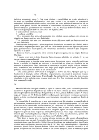 75 
judiciária competente, salvo...". Esta regra eliminou a possibilidade de prisão administrativa 
decretada por autoridade administrativa, como, por exemplo, a do estrangeiro em processo de 
expulsão e a do funcionário público omisso em recolher aos cofres públicos os bens que tem sob sua 
guarda. Essas prisões deverão ser solicitadas e eventualmente decretadas pelo juiz, se se criar o 
processo adequado, que não existe até o momento. O art. 302 do Código de Processo Penal define as 
situações em que alguém pode ser considerado em flagrante delito: 
I - está cometendo a infração penal; 
II - acaba de cometê-la; 
III - é perseguido, logo após, pela autoridade, pelo ofendido ou por qualquer outra pessoa, em 
situação que faça presumir ser autor da infração; 
IV - é encontrado, logo após, com instrumentos, armas, objetos ou papéis que façam presumir ser 
ele autor da infração. 
Fora dos casos de flagrância, a prisão só pode ser determinada, no caso de fato criminal, através 
da decretação da prisão preventiva, pelo juiz, nos casos também previstos na legislação processual 
penal, por interesse da ordem pública, por conveniência da instrução criminal ou para assegurar a 
aplicação da lei penal. 
Como se observa, essa garantia não é somente do processo penal, mas do próprio direito de 
liberdade. 
O mesmo ocorre com o direito de prestar fiança nos casos admitidos em lei (arts. 321 e s. do 
mesmo estatuto processual penal). 
O processo penal se interpõe, como anteriormente discorremos, entre a pretensão punitiva do 
Estado e o direito de liberdade do indivíduo. A exclusividade da prisão por flagrância, ou por 
mandado, a prestação de fiança, bem como a comunicação de prisão ao juiz exercem também a 
tutela da liberdade, mas de forma ainda mais ampla que o próprio processo penal, que se limita à 
pretensão punitiva do Estado diante de um fato delituoso. 
Estas outras garantias abstraem-se da indagação do motivo da prisão. Qualquer que seja o 
fundamento da detenção, tutelam a liberdade originariamente, em paralelo à garantia do processo 
penal, que atua quando há pretensão de condenação. De qualquer forma, porém, elas também estão 
vinculadas ou têm analogia com o processo penal, mas deve ficar consignado que não dependem 
dele para sua efetivação. 
76 
O direito brasileiro consagrou, também, a figura da "nota de culpa", que é a comunicação formal 
dos motivos da prisão em flagrante ao que acaba de ser preso, a fim de que possa, imediatamente, 
adotar as providências de verificação da legitimidade da prisão, através do habea.s corpus. A nota de 
culpa, prevista no art. 306 do Código de Processo Penal, está expressamente consignada agora como 
direito no texto constitucional, garantida como instrumento necessário ao exercício do direito de 
liberdade. 
Na mesma linha de entendimento, o novo texto constitucional foi minucioso na especificação de 
garantias nesse momento crítico de efetivação da prisão: a prisão de qualquer pessoa e o local onde 
se encontre serão comunicados imediatamente ao juiz competente e à família do preso ou à pessoa 
por ele indicada; o preso será informado de seus direitos, entre os quais o de permanecer calado, 
sendo-lhe assegurada a assistência da família e de advogado; o preso tem direito à identificação dos 
responsáveis por sua prisão ou por seu interrogatório policial; a prisão ilegal será imediatamente 
relaxada pela autoridade judiciária; ninguém será levado à prisão ou nela mantido, quando a lei 
admitir a liberdade provisória, com ou sem fiança (art. 5º., LXII a LXVI). 
Além disso, o mesmo art. 5.o consigna algumas normas que não seriam substancialmente 
constitucionais, mas que, pela Constituição, foram erigidas em princípios, dada a importância que o 
constituinte deu a essas disposições: 1) O civilmente identificado não será submetido a identificação 
criminal, salvo nas hipóteses previstas em lei (inc. LVIII). Esta regra tornou inaplicável a formulação 
anterior da Súmula 568 do Supremo Tribunal Federal, que dispunha exatamente o contrário. A lei, 
porém, disciplinara os casos em que, dentro de um critério adequado, ainda a dentificação penal 
 