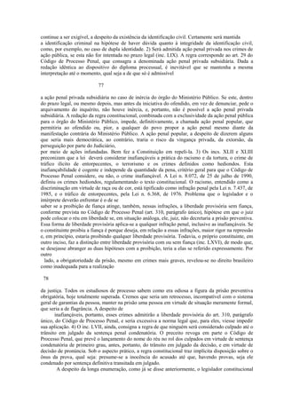 continue a ser exigível, a despeito da existência da identificação civil. Certamente será mantida 
a identificação criminal na hipótese de haver dúvida quanto à integridade da identificação civil, 
como, por exemplo, no caso de dupla identidade. 2) Será admitida ação penal privada nos crimes de 
ação pública, se esta não for intentada no prazo legal (inc. LIX). A regra corresponde ao art. 29 do 
Código de Processo Penal, que consagra a denominada ação penal privada subsidiária. Dada a 
redação idêntica ao dispositivo do diploma processual, é inevitável que se mantenha a mesma 
interpretação até o momento, qual seja a de que só é admissível 
77 
a ação penal privada subsidiária no caso de inércia do órgão do Ministério Público. Se este, dentro 
do prazo legal, ou mesmo depois, mas antes da iniciativa do ofendido, em vez de denunciar, pede o 
arquivamento do inquérito, não houve inércia, e, portanto, não é possível a ação penal privada 
subsidiária. A redação da regra constitucional, combinada com a exclusividade da ação penal pública 
para o órgão do Ministério Público, impede, definitivamente, a chamada ação penal popular, que 
permitiria ao ofendido ou, pior, a qualquer do povo propor a ação penal mesmo diante da 
manifestação contrária do Ministério Público. A ação penal popular, a despeito de dizerem alguns 
que seria mais democrática, ao contrário, traria o risco da vingança privada, da extorsão, da 
perseguição por parte do Judiciário, 
por meio de ações infundadas. Bem fez a Constituição em repeli-la. 3) Os incs. XLII e XLIII 
preconizam que a lei deverá considerar inafiançáveis a prática do racismo e da tortura, o crime de 
tráfico ilícito de entorpecentes, o terrorismo e os crimes definidos como hediondos. Esta 
inafiançabilidade é cogente e independe da quantidade da pena, critério geral para que o Código de 
Processo Penal considere, ou não, o crime inafiançável. A Lei n. 8.072, de 25 de julho de 1990, 
definiu os crimes hediondos, regulamentando o texto constitucional. O racismo, entendido como a 
discriminação em virtude de raça ou de cor, está tipificado como infração penal pela Lei n. 7.437, de 
1985, e o tráfico de entorpecentes, pela Lei n. 6.368, de 1976. Problema que o legislador e o 
intérprete deverão enfrentar é o de se 
saber se a proibição de fiança atinge, também, nessas infrações, a liberdade provisória sem fiança, 
conforme prevista no Código de Processo Penal (art. 310, parágrafo único), hipótese em que o juiz 
pode colocar o réu em liberdade se, em situação análoga, ele, juiz, não decretaria a prisão preventiva. 
Essa forma de liberdade provisória aplica-se a qualquer infração penal, inclusive as inafiançáveis. Se 
o constituinte proibiu a fiança é porque deseja, em relação a essas infrações, maior rigor na repressão 
e, em princípio, estaria proibindo qualquer liberdade provisória. Todavia, o próprio constituinte, em 
outro inciso, faz a distinção entre liberdade provisória com ou sem fiança (inc. LXVI), de modo que, 
se desejasse abranger as duas hipóteses com a proibição, teria a elas se referido expressamente. Por 
outro 
lado, a obrigatoriedade da prisão, mesmo em crimes mais graves, revelou-se no direito brasileiro 
como inadequada para a realização 
78 
da justiça. Todos os estudiosos de processo sabem como era odiosa a figura da prisão preventiva 
obrigatória, hoje totalmente superada. Cremos que seria um retrocesso, incompatível com o sistema 
geral de garantias da pessoa, manter na prisão uma pessoa em virtude de situação meramente formal, 
que seria a de flagrância. A despeito de 
inafiançáveis, portanto, esses crimes admitirão a liberdade provisória do art. 310, parágrafo 
único, do Código de Processo Penal, e seria excessiva a norma legal que, para eles, viesse impedir 
sua aplicação. 4) O inc. LVII, ainda, consigna a regra de que ninguém será considerado culpado até o 
trânsito em julgado da sentença penal condenatória. O preceito revoga em parte o Código de 
Processo Penal, que prevê o lançamento do nome do réu no rol dos culpados em virtude de sentença 
condenatória de primeiro grau, antes, portanto, do trânsito em julgado da decisão, e em virtude de 
decisão de pronúncia. Sob o aspecto prático, a regra constitucional traz implícita disposição sobre o 
ônus da prova, qual seja: presume-se a inocência do acusado até que, havendo provas, seja ele 
condenado por sentença definitiva transitada em julgado. 
A despeito da longa enumeração, como já se disse anteriormente, o legislador constitucional 
 