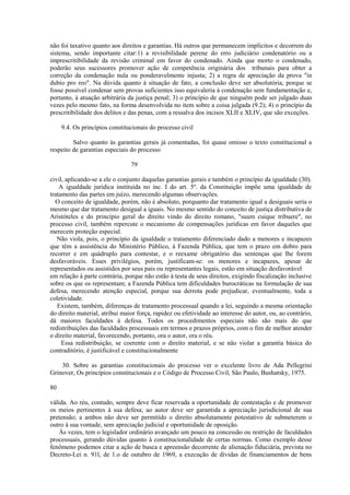 não foi taxativo quanto aos direitos e garantias. Há outros que permanecem implícitos e decorrem do 
sistema, sendo importante citar:1) a revisibilidade perene do erro judiciário condenatório ou a 
imprescritibilidade da revisão criminal em favor do condenado. Ainda que morto o condenado, 
poderão seus sucessores promover ação de competência originária dos tribunais para obter a 
correção da condenação nula ou ponderavelmente injusta; 2) a regra de apreciação da prova "in 
dubio pro reo". Na dúvida quanto à situação de fato, a conclusão deve ser absolutória, porque se 
fosse possível condenar sem provas suficientes isso equivaleria à condenação sem fundamentação e, 
portanto, à atuação arbitrária da justiça penal; 3) o princípio de que ninguém pode ser julgado duas 
vezes pelo mesmo fato, na forma desenvolvida no item sobre a coisa julgada (9.2); 4) o princípio da 
prescritibilidade dos delitos e das penas, com a ressalva dos incisos XLII e XLIV, que são exceções. 
9.4. Os princípios constitucionais do processo civil 
Salvo quanto às garantias gerais já comentadas, foi quase omisso o texto constitucional a 
respeito de garantias especiais do processo 
79 
civil, aplicando-se a ele o conjunto daquelas garantias gerais e também o princípio da igualdade (30). 
A igualdade jurídica instituída no inc. I do art. 5º. da Constituição impõe uma igualdade de 
tratamento das partes em juízo, merecendo algumas observações. 
O conceito de igualdade, porém, não é absoluto, porquanto dar tratamento igual a desiguais seria o 
mesmo que dar tratamento desigual a iguais. No mesmo sentido do conceito de justiça distributiva de 
Aristóteles e do princípio geral do direito vindo do direito romano, "suum cuique tribuere", no 
processo civil, também repercute o mecanismo de compensações jurídicas em favor daqueles que 
merecem proteção especial. 
Não viola, pois, o princípio da igualdade o tratamento diferenciado dado a menores e incapazes 
que têm a assistência do Ministério Público, à Fazenda Pública, que tem o prazo em dobro para 
recorrer e em quádruplo para contestar, e o reexame obrigatório das sentenças que lhe forem 
desfavoráveis. Esses privilégios, porém, justificam-se: os menores e incapazes, apesar de 
representados ou assistidos por seus pais ou representantes legais, estão em situação desfavorável 
em relação à parte contrária, porque não estão à testa de seus direitos, exigindo fiscalização inclusive 
sobre os que os representam; a Fazenda Pública tem dificuldades burocráticas na formulação de sua 
defesa, merecendo atenção especial, porque sua derrota pode prejudicar, eventualmente, toda a 
coletividade. 
Existem, também, diferenças de tratamento processual quando a lei, seguindo a mesma orientação 
do direito material, atribui maior força, rapidez ou efetividade ao interesse do autor, ou, ao contrário, 
dá maiores faculdades à defesa. Todos os procedimentos especiais não são mais do que 
redistribuições das faculdades processuais em termos e prazos próprios, com o fim de melhor atender 
o direito material, favorecendo, portanto, ora o autor, ora o réu. 
Essa redistribuição, se coerente com o direito material, e se não violar a garantia básica do 
contraditório, é justificável e constitucionalmente 
30. Sobre as garantias constitucionais do processo ver o excelente livro de Ada Pellegrini 
Grinover, Os princípios constitucionais e o Código de Processo Civil, São Paulo, Bushatsky, 1975. 
80 
válida. Ao réu, contudo, sempre deve ficar reservada a oportunidade de contestação e de promover 
os meios pertinentes à sua defesa; ao autor deve ser garantida a apreciação jurisdicional de sua 
pretensão; a ambos não deve ser permitido o direito absolutamente potestativo de submeterem o 
outro à sua vontade, sem apreciação judicial e oportunidade de oposição. 
Às vezes, tem o legislador ordinário avançado um pouco na concessão ou restrição de faculdades 
processuais, gerando dúvidas quanto à constitucionalidade de certas normas. Como exemplo desse 
fenômeno podemos citar a ação de busca e apreensão decorrente de alienação fiduciária, prevista no 
Decreto-Lei n. 91l, de 1.o de outubro de 1969, a execução de dívidas de financiamentos de bens 
 