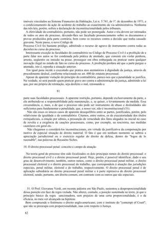 imóveis vinculados ao Sistema Financeiro da Habitação, Lei n. 5.741, de 1º. de dezembro de 1971, e 
o condicionamento da ação de acidente do trabalho ao exaurimento da via administrativa. Nenhuma 
das três leis, porém, sofreu a declaração de inconstitucionalidade pelos tribunais. 
A efetividade do contraditório, portanto, não pode ser postergada. Autor e réu devem ser intimados 
de todos os atos do processo, devendo-lhes ser facultado pronunciamento sobre os documentos e 
provas produzidos pela parte contrária, bem como os recursos contra a decisão que tenha causado 
gravame. Neste passo, o novo Código de 
Processo Civil foi bastante pródigo, admitindo o recurso de agravo de instrumento contra todas as 
decisões no curso do processo. 
Interessante exceção às faculdades do contraditório no Código de Processo Civil é a proibição de a 
parte falar nos autos se for condenada pela prática de atentado, que consiste em violar penhora, 
arresto, seqüestro ou imissão na posse, prosseguir em obra embargada ou praticar outra qualquer 
inovação ilegal no estado de fato no curso do processo. A proibição perdura até que a parte purgue o 
atentado, isto é, reponha a situação anterior. 
Em igual pena incide o executado que pratica atos atentatórios à dignidade da justiça, através de 
procedimento desleal, conforme relacionado no art. 600 do estatuto processual. 
Apesar de aparente violação do princípio do contraditório, parece-nos que a penalidade se justifica. 
Na verdade, só será punido quem praticar grave ato contra a administração da justiça, admitindo a lei 
que, por ato próprio de retratação, seja desfeito o mal, retomando a 
81 
parte suas faculdades processuais. A aparente restrição, portanto, depende exclusivamente da parte, a 
ela atribuindo-se a responsabilidade pela manutenção, e, se quiser, o levantamento da medida. Essa 
circunstância, e, mais, a de que o processo não pode ser instrumento de abuso e deslealdades são 
suficientes para fundamentar a penalidade, que, a nosso ver, não é inconstitucional (31). 
Não são esses os únicos casos de aparente desequilíbrio entre as partes, justificados, porém, pelo 
relativismo da igualdade e do contraditório. Citamos, entre outros, os da executoriedade dos títulos 
extrajudiciais, a citação por editais, a presunção de veracidade dos fatos alegados na inicial no caso 
de revelia e a exigência de cauções processuais, como, por exemplo, na rescisória, nas medidas 
cautelares em geral etc. 
Não chegamos a considerá-los inconstitucionais, em virtude da justificativa da compensação por 
motivo de especial situação de direito material. O fato é que em nenhum momento se subtrai a 
apreciação jurisdicional ou o exercício regular do direito de defesa, dentro do "logos de lo 
razonable", nas palavras de Recaséns Siches. 
10. O direito processual penal: conceito e campo de atuação 
Na teoria geral do processo têm sido focalizados os dois principais ramos do direito processual: o 
direito processual civil e o direito processual penal. Hoje, porém, é possível identificar, dado o seu 
grau de desenvolvimento, também, outros ramos, como o direito processual penal militar, o direito 
processual eleitoral e o direito processual do trabalho, que correspondem à atuação das jurisdições 
especiais, penal militar, eleitoral e do trabalho, respectivamente. O direito processual penal é de 
aplicação subsidiária ao direito processual penal militar e à parte repressiva do direito processual 
eleitoral, sendo, portanto, um direito comum, em contraste com os outros que são especiais. 
31. O Prof. Giovanne Verdi, em recente palestra em São Paulo, sustentou a desproporcionalidade 
dessa punição em face da regra violada. Não alterei, contudo, a posição sustentada no texto, já que o 
princípio básico da regra sancionadora, sem prejuízo de uma certa proporcionalidade, é o da 
eficácia, no meu ver alcançada na hipótese. 
Bem compreende o fenômeno o direito anglo-americano, com o instituto do "contempt of Court", 
que não se preocupa com proporcionalidade, mas com respeito à Justiça. 
82 
 