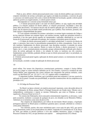 Pode-se, pois, definir o direito processual penal como o ramo do direito público que consiste no 
conjunto sistemático de normas e princípios que regula a atividade da jurisdição, o exercício da ação 
e o processo em matéria penal, bem como a tutela da liberdade de locomoção, quando o direito penal 
aplicável, positiva ou negativamente, é o direito penal comum. 
Decompondo-se o conceito acima formulado temos que: 
a. O direito processual penal é um ramo do direito público, ou seja, regula uma atividade 
pública e as relações jurídicas de direito público, as relações processuais, faculdades e ônus das 
partes delas decorrentes. Tal natureza decorre não da matéria aplicada que é de direito público, a lei 
penal, mas da natureza da atividade estatal jurisdicional, que é pública. Seus institutos, portanto, não 
estão sujeitos à disponibilidade das partes. 
b. É um conjunto sistemático de normas e princípios; as normas legais constantes do Código e 
de leis especiais formam um conjunto lógico, um sistema coerente, regido por princípios técnicos e 
científicos, à luz dos quais devem aquelas ser interpretadas e aplicadas, admitindo-se, no caso de 
lacuna da lei processual, a aplicação da analogia, dos costumes e princípios gerais do direito. 
c. O objeto do direito processual penal é a atividade jurisdicional, o exercício do direito de 
ação e o processo, bem como os procedimentos preparatórios ou deles conseqüentes. Esses são os 
três institutos fundamentais do direito processual, cuja disciplina constitui o conteúdo da norma 
processual em todos os seus aspectos. Dentre os ramos do direito, o direito processual é o mais 
lógico, isto é, o mais sistematicamente estruturado, porque substancialmente unificado pelo objetivo 
único da correta aplicação do direito e da redução de todos os institutos nos três conceitos 
fundamentais acima referidos, podendo afirmar-se que no direito processual tudo é ou jurisdição, ou 
ação, ou processo. 
d. O direito processual penal regula a aplicação do direito penal comum e os instrumentos de tutela 
da liberdade 
de locomoção, excluído o campo de aplicação do direito processual 
83 
penal militar. Nos termos dos dispositivos constitucionais pertinentes, compete à Justiça Militar 
processar e julgar os crimes militares definidos em lei. Nos Estados, é possível a existência de uma 
Justiça Militar, para julgamento dos crimes militares dos integrantes das polícias militares, como 
ocorre em São Paulo (CF, art. 125, §§ 3º. e 4º.). (V. capítulo sobre a competência.) 
É importante lembrar, finalmente, que a jurisdição penal atua enquanto é, em tese, possível a 
aplicação da lei penal. Cessada essa possibilidade, as questões remanescentes são da competência da 
jurisdição civil. 
11. O Código de Processo Penal 
No Brasil, na época colonial, em matéria processual vigoraram, como não podia deixar de 
ser, as Ordenações do Reino, porque Brasil e Portugal formavam um Estado único. Mesmo com a 
independência, continuaram a vigorar as mesmas Ordenações, que eram as Filipinas, as quais 
regulavam o Processo Penal no Livro V. 
No sistema das Ordenações, havia uma parte eminentemente inquisitiva, as devassas, e uma 
parte acusatória, mediante a acusação de qualquer do povo, do ofendido ou do Ministério Público. 
Admitiam-se os tormentos como meio de prova (32). 
Nas vésperas da independência, por reflexo do movimento liberal europeu, a legislação 
portuguesa aplicável ao Brasil passa a estabelecer garantias para o acusado, abolindo-se a tortura e 
certas penas infamantes. 
Tais reformas, porém, não eram satisfatórias para o novo país de após 1822, que queria 
reagir firmemente contra as leis propiciadoras do arbítrio. Inspirado na Constituição de 25 de março 
de 1824, que definiu os direitos políticos e civis dos cidadãos brasileiros, surgiu o Código de 
Processo Criminal de 1832, em que dominava um espírito antiinquisitorial (33) e liberal. 
 