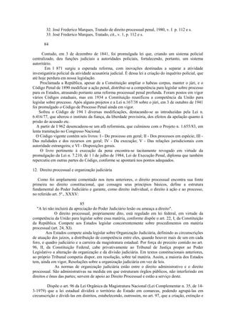 32. José Frederico Marques, Tratado de direito processual penal, 1980, v. I p. 112 e s. 
33. José Frederico Marques, Tratado, cit., v. 1, p. 112 e s. 
84 
Contudo, em 3 de dezembro de 1841, foi promulgada lei que, criando um sistema policial 
centralizado, deu funções judiciais a autoridades policiais, fortalecendo, portanto, um sistema 
autoritário. 
Em l 871 surgiu a esperada reforma, com inovações destinadas a separar a atividade 
investigatória policial da atividade acusatória judicial. É dessa lei a criação do inquérito policial, que 
até hoje perdura em nossa legislação. 
Proclamada a República, apesar de a Constituição ampliar o habeas corpus, manter o júri, e o 
Código Penal de 1890 modificar a ação penal, distribui-se a competência para legislar sobre processo 
para os Estados, atrasando portanto uma reforma processual penal profunda. Foram postos em vigor 
vários Códigos estaduais, mas em 1934 a Constituição reunificou a competência da União para 
legislar sobre processo. Após alguns projetos e a Lei n.167/38 sobre o júri, em 3 de outubro de 1941 
foi promulgado o Código de Processo Penal ainda em vigor. 
Sofreu o Código de 194 l diversas modificações, destacando-se as introduzidas pela Lei n. 
6.416/77, que alterou o instituto da fiança, da liberdade provisória, dos efeitos da apelação quanto à 
prisão do acusado etc. 
A partir de I 962 desencadeou-se um afã reformista, que culminou com o Projeto n. 1.655/83, em 
lenta tramitação no Congresso Nacional. 
O Código vigente contém seis livros: I - Do processo em geral; II - Dos processos em espécie; III - 
Das nulidades e dos recursos em geral; IV - Da execução; V - Das relações jurisdicionais com 
autoridade estrangeira; e VI - Disposições gerais. 
O livro pertinente à execução da pena encontra-se tacitamente revogado em virtude da 
promulgação da Lei n. 7.210, de 1 l de julho de 1984, Lei de Execução Penal, diploma que também 
repercutiu em outras partes do Código, conforme se apontará nos pontos adequados. 
12. Direito processual e organização judiciária 
Como foi amplamente comentado nos itens anteriores, o direito processual encontra sua fonte 
primeira no direito constitucional, que consagra seus princípios básicos, define a estrutura 
fundamental do Poder Judiciário e garante, como direito individual, o direito à ação e ao processo, 
no referido art. 5º., XXXV: 
85 
"A lei não incluirá da apreciação do Poder Judiciário lesão ou ameaça a direito". 
O direito processual, propriamente dito, está regulado em lei federal, em virtude da 
competência da União para legislar sobre essa matéria, conforme dispõe o art. 22, I, da Constituição 
da República. Compete aos Estados legislar concorrentemente sobre procedimentos em matéria 
processual (art. 24, XI). 
Aos Estados compete ainda legislar sobre Organização Judiciária, definindo as circunscrições 
de atuação dos juízos, a distribuição de competência entre eles, quando houver mais de um em cada 
foro, o quadro judiciário e a carreira da magistratura estadual. Por força do preceito contido no art. 
96, II, da Constituição Federal, cabe privativamente ao Tribunal de Justiça propor ao Poder 
Legislativo a alteração da organização e da divisão judiciária. Em textos constitucionais anteriores, 
ao próprio Tribunal competia dispor, em resolução, sobre tal matéria. Assim, a maioria dos Estados 
tem, ainda em vigor, Resoluções sobre a organização judiciária em vez de leis. 
As normas de organização judiciária estão entre o direito administrativo e o direito 
processual. São administrativas na medida em que estruturam órgãos públicos, não interferindo em 
direitos e ônus das partes; servem de apoio ao Direito Processual e estão a serviço deste. 
Dispõe o art. 96 da Lei Orgânica da Magistratura Nacional (Lei Complementar n. 35, de 14- 
3-1979) que a lei estadual dividirá o território do Estado em comarcas, podendo agrupá-las em 
circunscrição e dividi-las em distritos, estabelecendo, outrossim, no art. 97, que a criação, extinção e 
 