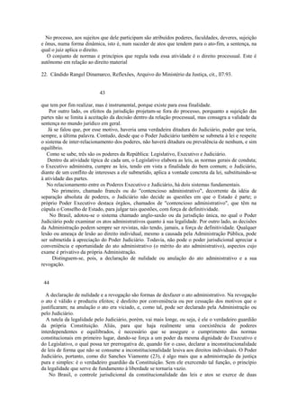 No processo, aos sujeitos que dele participam são atribuídos poderes, faculdades, deveres, sujeição 
e ônus, numa forma dinâmica, isto é, num suceder de atos que tendem para o ato-fim, a sentença, na 
qual o juiz aplica o direito. 
O conjunto de normas e princípios que regula toda essa atividade é o direito processual. Este é 
autônomo em relação ao direito material 
22. Cândido Rangel Dinamarco, Reflexões, Arquivo do Ministério da Justiça, cit., ll7:93. 
43 
que tem por fim realizar, mas é instrumental, porque existe para essa finalidade. 
Por outro lado, os efeitos da jurisdição projetam-se fora do processo, porquanto a sujeição das 
partes não se limita à aceitação da decisão dentro da relação processual, mas consagra a validade da 
sentença no mundo jurídico em geral. 
Já se falou que, por esse motivo, haveria uma verdadeira ditadura do Judiciário, poder que teria, 
sempre, a última palavra. Contudo, desde que o Poder Judiciário também se submeta à lei e respeite 
o sistema de inter-relacionamento dos poderes, não haverá ditadura ou prevalência de nenhum, e sim 
equilíbrio. 
Como se sabe, três são os poderes da República: Legislativo, Executivo e Judiciário. 
Dentro da atividade típica de cada um, o Legislativo elabora as leis, as normas gerais de conduta; 
o Executivo administra, cumpre as leis, tendo em vista a finalidade do bem comum; o Judiciário, 
diante de um conflito de interesses a ele submetido, aplica a vontade concreta da lei, substituindo-se 
à atividade das partes. 
No relacionamento entre os Poderes Executivo e Judiciário, há dois sistemas fundamentais. 
No primeiro, chamado francês ou do "contencioso administrativo", decorrente da idéia de 
separação absoluta de poderes, o Judiciário não decide as questões em que o Estado é parte; o 
próprio Poder Executivo destaca órgãos, chamados de "contencioso administrativo", que têm na 
cúpula o Conselho de Estado, para julgar tais questões, com força de definitividade. 
No Brasil, adotou-se o sistema chamado anglo-saxão ou da jurisdição única, no qual o Poder 
Judiciário pode examinar os atos administrativos quanto à sua legalidade. Por outro lado, as decisões 
da Administração podem sempre ser revistas, não tendo, jamais, a força de definitividade. Qualquer 
lesão ou ameaça de lesão ao direito individual, mesmo a causada pela Administração Pública, pode 
ser submetida à apreciação do Poder Judiciário. Todavia, não pode o poder jurisdicional apreciar a 
conveniência e oportunidade do ato administrativo (o mérito do ato administrativo), aspectos cujo 
exame é privativo da própria Administração. 
Distinguem-se, pois, a declaração de nulidade ou anulação do ato administrativo e a sua 
revogação. 
44 
A declaração de nulidade e a revogação são formas de desfazer o ato administrativo. Na revogação 
o ato é válido e produziu efeitos; é desfeito por conveniência ou por cessação dos motivos que o 
justificaram; na anulação o ato era viciado, e, como tal, pode ser declarado pela Administração ou 
pelo Judiciário. 
A tutela da legalidade pelo Judiciário, porém, vai mais longe, ou seja, é ele o verdadeiro guardião 
da própria Constituição. Aliás, para que haja realmente uma coexistência de poderes 
interdependentes e equilibrados, é necessário que se assegure o cumprimento das normas 
constitucionais em primeiro lugar, dando-se força a um poder da mesma dignidade do Executivo e 
do Legislativo, o qual possa ter prerrogativa de, quando for o caso, declarar a inconstitucionalidade 
de leis de forma que não se consume a inconstitucionalidade lesiva aos direitos individuais. O Poder 
Judiciário, portanto, como diz Sanches Viamonte (23), é algo mais que a administração da justiça 
pura e simples: é o verdadeiro guardião da Constituição. Sem ele exercendo tal função, o princípio 
da legalidade que serve de fundamento à liberdade se tornaria vazio. 
No Brasil, o controle jurisdicional da constitucionalidade das leis e atos se exerce de duas 
 