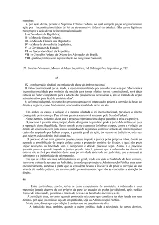 maneiras: 
a. por ação direta, perante o Supremo Tribunal Federal, ao qual compete julgar originariamente 
ação por inconstitucionalidade de lei ou ato normativo federal ou estadual. São partes legítimas 
para propor a ação direta de inconstitucionalidade: 
I - o Presidente da República; 
II - a Mesa do Senado Federal; 
III - a Mesa da Câmara dos Deputados; 
IV - a Mesa de Assembléia Legislativa; 
V - o Governador de Estado; 
VI - o Procurador-Geral da República; 
VII - o Conselho Federal da Ordem dos Advogados do Brasil; 
VIII - partido político com representação no Congresso Nacional; 
23. Sanches Viamonte, Manual del derecho político, Ed. Bibliográfico Argentino, p. 212 . 
45 
IX - confederação sindical ou entidade de classe de âmbito nacional. 
O texto constitucional prevê, ainda, a inconstitucionalidade por omissão, caso em que, "declarada a 
inconstitucionalidade por omissão de medida para tornar efetiva norma constitucional, será dada 
ciência ao Poder competente para a adoção das providências necessárias e, em se tratando de órgão 
administrativo, para fazê-lo em trinta dias". 
b. deforma incidental, no curso dos processos em que os interessados pedem a correção da lesão ao 
direito e argúem, como fundamento, a inconstitucionalidade de lei ou ato. 
Em ambos os casos, a solução é a mesma: afastada a lei inconstitucional, prevalece o direito 
consagrado pela sentença. Para efeitos gerais a norma será suspensa pelo Senado Federal. 
Nestes termos, podemos dizer que o processo representa uma dupla garantia: a ativa e a passiva. 
O processo é garantia ativa porque, diante de alguma ilegalidade, pode a parte dele utilizar-se para 
a reparação dessa ilegalidade. Nesse sentido existe a garantia do habeas corpus, contra a violação do 
direito de locomoção sem justa causa, o mandado de segurança, contra a violação do direito líquido e 
certo não amparado por habeas corpus, a garantia geral da ação, do recurso ao Judiciário, toda vez 
que houver lesão a direito individual etc. 
O processo diz-se uma garantia passiva porque impede a justiça pelas próprias mãos, dando ao 
acusado a possibilidade de ampla defesa contra a pretensão punitiva do Estado, o qual não pode 
impor restrições da liberdade sem o competente e devido processo legal. Ainda, é o processo 
garantia passiva quando impede a justiça privada, isto é, garante que a submissão ao direito de 
outrem não se fará por atividade deste, mas por atividade solicitada ao judiciário, que examinará o 
cabimento e a legitimidade de tal pretensão. 
No que se refere aos atos administrativos em geral, tendo em vista a finalidade do bem comum, 
inverte-se o ônus de recorrer ao Judiciário, de modo que primeiro a Administração Pública atua auto-executoriamente, 
cabendo à parte que se considerar lesada a iniciativa de pedir a correção do ato 
através de medida judicial, ou mesmo pedir, preventivamente, que não se concretize a violação do 
direito. 
46 
Entre particulares, porém, salvo os casos excepcionais de autotutela, a submissão a uma 
pretensão jamais decorre de ato próprio da parte de atuação do poder jurisdicional, após pedido 
formal do interessado, garantido o direito de defesa e as faculdades inerentes a ele. 
A jurisdição atua, portanto, quando provocada pela parte que considera ter sido lesada em seus 
direitos, por ação ou omissão seja de um particular, seja da Administração Pública. 
Neste caso, diz-se que a jurisdição é contenciosa ou propriamente dita. 
A jurisdição atua, também, quando a ordem jurídica, dada a relevância de certos direitos, 
 