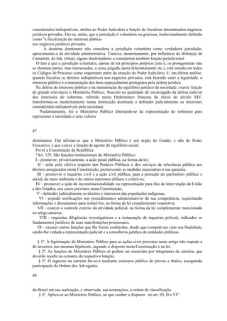 considerados indisponíveis, atribui ao Poder Judiciário a função de fiscalizar determinados negócios 
jurídicos privados. Diz-se, então, que a jurisdição é voluntária ou graciosa, tradicionalmente definida 
como "a fiscalização do interesse público 
nos negócios jurídicos privados. 
A doutrina dominante não considera a jurisdição voluntária como verdadeira jurisdição, 
aproximando-a da atividade administrativa. Todavia, modernamente, por influência da definição de 
Carnelutti, de lide virtual, alguns doutrinadores a consideram também função jurisdicional. 
O fato é que a jurisdição voluntária, apesar de ter princípios próprios (isto é, os protagonistas não 
se chamam partes, mas interessados, a coisa julgada opera diferentemente etc.), está tratada em todos 
os Códigos de Processo como importante parte da atuação do Poder Judiciário. E, em última análise, 
quando fiscaliza os direitos indisponíveis nos negócios privados, está fazendo valer a legalidade, o 
interesse público e a manutenção dos bens especialmente protegidos pela ordem jurídica. 
Na defesa do interesse público e na manutenção do equilíbrio jurídico da sociedade, exerce função 
de grande relevância o Ministério Público. Nascido na qualidade de encarregado da defesa judicial 
dos interesses do soberano, referido numa Ordonnance francesa do início do século XIV, 
transformou-se modernamente numa instituição destinada a defender judicialmente os interesses 
considerados indisponíveis pela sociedade. 
Paulatinamente, foi o Ministério Público libertando-se da representação do soberano para 
representar a sociedade e seus valores 
47 
dominantes. Daí afirmar-se que o Ministério Público é um órgão do Estado, e não do Poder 
Executivo, e que exerce a função de agente do equilíbrio social. 
Prevê a Constituição da República: 
"Art. 129. São funções institucionais do Ministério Público: 
I - promover, privativamente, a ação penal pública, na forma da lei; 
II - zelar pelo efetivo respeito dos Poderes Públicos e dos serviços de relevância pública aos 
direitos assegurados nesta Constituição, promovendo as medidas necessárias a sua garantia; 
III - promover o inquérito civil e a ação civil pública, para a proteção do patrimônio público e 
social, do meio ambiente e de outros interesses difusos e coletivos; 
IV - promover a ação de inconstitucionalidade ou representação para fins de intervenção da União 
e dos Estados, nos casos previstos nesta Constituição; 
V - defender judicialmente os direitos e interesses das populações indígenas; 
VI - expedir notificações nos procedimentos administrativos de sua competência, requisitando 
informações e documentos para instruí-los, na forma da lei complementar respectiva; 
VII - exercer o controle externo da atividade policial, na forma da lei complementar mencionada 
no artigo anterior; 
VIII - requisitar diligências investigatórias e a instauração de inquérito policial, indicados os 
fundamentos jurídicos de suas manifestações processuais; 
IX - exercer outras funções que lhe forem conferidas, desde que compatíveis com sua finalidade, 
sendo-lhe vedada a representação judicial e a consultoria jurídica de entidades públicas. 
§ 1º. A legitimação do Ministério Público para as ações civis previstas neste artigo não impede a 
de terceiros, nas mesmas hipóteses, segundo o disposto nesta Constituição e na lei. 
§ 2ª. As funções de Ministério Público só podem ser exercidas por integrantes da carreira, que 
deverão residir na comarca da respectiva lotação. 
§ 3º. O ingresso na carreira far-se-á mediante concurso público de provas e títulos, assegurada 
participação da Ordem dos Advogados 
48 
do Brasil em sua realização, e observada, nas nomeações, a ordem de classificação. 
§ 4º. Aplica-se ao Ministério Público, no que couber o disposto no art. 93, II e VI". 
 