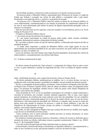 Sua atividade, portanto, se desenvolve tanto no processo civil quanto no processo penal. 
No processo penal, o Ministério Público, representado pelos Promotores de Justiça, é o órgão do 
Estado que formula a acusação nos crimes de ação pública e acompanha toda a ação penal, 
fiscalizando a reta aplicação da lei, e, inclusive, as garantias do acusado. 
No processo civil, o Ministério Público intervém sempre na defesa de um interesse público, às 
vezes indeterminado, consubstanciando-se sua atuação na promoção do cumprimento imparcial da 
lei, mas às vezes determinado pelo direito na pessoa de alguém especialmente protegido, como os 
menores e os incapazes. 
Além de casos previstos em leis especiais, como por exemplo a Lei de Falências, prevê o art. 82 do 
Código de Processo Civil: 
"Compete ao Ministério Público intervir: 
I - nas causas em que há interesses de incapazes; 
II - nas causas concernentes ao estado da pessoa, pátrio poder, tutela, curatela, interdição, 
casamento, declaração de ausência e disposições de última vontade; 
III - em todas as demais causas em que há interesse público, evidenciado pela natureza da lide ou 
qualidade da parte". 
É, ainda, muito importante a atuação do Ministério Público como órgão agente no caso de 
representação por inconstitucionalidade de lei, nas ações rescisórias, nas ações relativas aos registros 
públicos, na ação civil pública etc. 
Exerce ele, portanto, relevante função como órgão fiscal da legalidade e da proteção dos valores da 
ordem jurídica e, conseqüentemente, dos direitos individuais. 
8.2. O direito constitucional de ação 
No direito romano do período das "legis actiones", a composição dos litígios fazia-se entre o autor 
e o réu, os quais submetiam a questão ao magistrado privado. Com a evolução do império romano, 
mais 
49 
tarde, a distribuição da justiça, com a supervisão do pretor, tornou-se função oficial. 
No direito germânico bárbaro, predominavam as ordálias, isto é, os juízos divinos, em que as 
pendências eram resolvidas perante a assembléia de cidadãos, mas por atuação do desforço pessoal. 
De fato, a consagração da justiça pública, novamente, vamos encontrar consignada como princípio 
na Magna Carta. O famoso Capítulo XXIX, além do esboço do habeas corpus, do julgamento pelos 
pares e do princípio da legalidade, também trouxe a idéia da justiça como função obrigatória do 
Estado e como direito dos cidadãos. 
Antes da petição de 1215, ao rei era guardada a prerrogativa de conceder a coação estatal para a 
execução de devedores, por exemplo, somente mediante pagamento. Não se trata, como alguns 
querem interpretar, da existência das custas judiciais como hoje são entendidas. Era um verdadeiro 
pagamento para que o interessado pudesse ter os favores da coação oficial e que, no caso de recusa, 
determinava a não-intervenção da autoridade real. Diferente é a situação, hoje, em que as custas são 
apenas taxas para atender às despesas do processo, e ainda de forma simbólica, e que não são 
impeditivas da Administração da Justiça, porque aos pobres é concedido o benefício da justiça 
gratuita, com isenção daqueles encargos. 
Daí, então, ter sido consignado na Magna Carta que a justiça não deveria ser vendida, nem negada, 
e que deveria ser distribuída de forma correta. 
Como aconteceu com os outros princípios também previstos no mesmo documento, só vários 
séculos mais tarde vieram a efetivar-se. 
Nos modernos sistemas processuais, inclusive o brasileiro, o direito de recorrer ao Judiciário para a 
correção das lesões aos direitos individuais tornou-se garantia constitucional. Dispõe o inc. XXXV 
do art. 5º. da Constituição Federal: 
"A lei não excluirá da apreciação do Poder Judiciário lesão ou ameaça a direito". 
A determinação constitucional dirige-se diretamente ao legislador ordinário e, conseqüentemente, a 
todos os atos, normativos ou não, que possam impedir o exercício do direito de ação. 
 