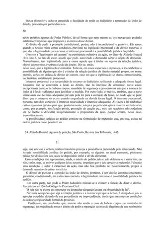 Nesse dispositivo acha-se garantida a faculdade de pedir ao Judiciário a reparação da lesão de 
direito, praticada por particulares ou 
50 
pelos próprios agentes do Poder Público, de tal forma que nem mesmo as leis processuais poderão 
estabelecer hipóteses que impeçam o exercício desse direito. 
O direito de pedir a prestação jurisdicional, porém, não é incondicional e genérico. Ele nasce 
quando a pessoa reúne certas condições, previstas na legislação processual e de direito material, e 
que são: a legitimidade para a causa, o interesse processual e a possibilidade jurídica do pedido. 
Consiste a "legitimatio ad causam" na pertinência subjetiva da ação, no dizer de Alfredo Buzaid 
(24), isto é, no fato de estar, aquele que pede, autorizado a demandar sobre o objeto da demanda. 
Normalmente, tem legitimidade para a causa aquele que é titular ou sujeito da relação jurídica, 
objeto do processo, e sofreu a lesão de direito. Diz-se, então, 
nesse caso, que a legitimação é ordinária. Todavia, em casos especiais e expressos, a lei estabelece a 
possibilidade de alguém que não é o titular da relação jurídica de direito material propor, em nome 
próprio, ações em defesa de direito de outrem, caso em que a legitimação se chama extraordinária, 
ou, também, substituição processual. 
Interesse processual é a necessidade de recorrer ao Judiciário, utilizando a adequada forma legal. 
Enquanto não se concretiza a lesão ao direito, não há interesse de demandar, salvo casos 
excepcionais como o de habeus corpus, mandado de segurança e possessórias em que a ameaça de 
lesão já é lesão suficiente para justificar a medida. Por outro lado, é preciso, também, que a parte 
interessada use do meio adequado previsto pela lei para a correção da lesão, de modo que se pode 
dizer que o interesse só existe quando enquadrado na devida forma legal. O interesse processual, 
portanto, tem dois aspectos: é interesse-necessidade e interesse-adequação. Às vezes a lei estabelece 
certos requisitos prévios para que, posteriormente, esteja o prejudicado apto a recorrer ao Judiciário, 
como, por exemplo, notificação prévia, prestação de caução etc., mas tais requisitos não poderiam 
ser de molde a dificultar exageradamente a propositura da ação, porque seriam, nesse caso, 
inconstitucionais. 
A possibilidade jurídica do pedido consiste na formulação de pretensão que, em tese, exista na 
ordem jurídica como possível, ou 
24. Alfredo Buzaid, Agravo de petição, São Paulo, Revista dos Tribunais, 1945. 
51 
seja, que em tese a ordem jurídica brasileira preveja a providência pretendida pelo interessado. Não 
haveria possibilidade jurídica do pedido, por exemplo, se alguém, no atual momento, pleiteasse 
prisão por dívida fora dos casos de depositário infiel e dívida alimentar. 
Essas condições não representam, ainda, o mérito do pedido, isto é, não definem se o autor tem, ou 
não, razão, mas, se estiver qualquer delas ausente, impedem que o juiz aprecie a pretensão. Faltando 
uma condição, o autor é carecedor da ação, mas não fica proibido de, posteriormente, propor a 
demanda quando ela estiver satisfeita. 
O direito de pleitear a correção da lesão de direito, portanto, é um direito constitucionalmente 
garantido, condicionado, em cada caso concreto, à legitimidade, interesse e possibilidade jurídica do 
pedido. 
De outra parte, não pode o Poder Judiciário recusar-se a exercer a função de dizer o direito. 
Preceitua o art.126 do Código de Processo Civil: 
"O juiz não se exime de sentenciar ou despachar alegando lacuna ou obscuridade da lei". 
Por mais complexa que seja a relação jurídica e a norma legal que a define, é obrigado o juiz a 
apreciar o pedido, dizendo de sua procedência ou improcedência, desde que presentes as condições 
da ação e a regularidade formal do processo. 
Verifica-se, em conclusão, que, mesmo não sendo o caso de habeas corpus ou mandado de 
segurança, ao prejudicado resta o direito de pedir a reparação da invasão ilegítima de seu patrimônio 
 