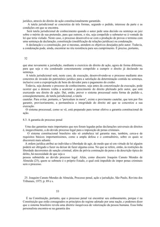 jurídico, através do direito de ação constitucionalmente garantido. 
A tutela jurisdicional se concretiza de três formas, segundo o pedido, interesse da parte e as 
condições em que se encontra. 
Será tutela jurisdicional de conhecimento quando o autor pede uma decisão ou sentença ao juiz 
sobre o mérito de sua pretensão, para que outrem, o réu, seja compelido a submeter-se à vontade da 
lei que teria violado. Neste caso, o processo desenvolve-se com a produção de provas e termina com 
uma sentença de declaração, constituição (modificação de relações jurídicas) ou condenação. 
A declaração e a constituição, por si mesmas, atendem os objetivos desejados pelo autor. Todavia, 
a condenação pode, ainda, encontrar no réu resistência para seu cumprimento. É preciso, portanto, 
52 
que atue novamente a jurisdição, mediante o exercício do direito de ação, agora de forma diferente, 
para que seja o réu condenado concretamente compelido a cumprir o direito já declarado na 
sentença. 
A tutela jurisdicional será, neste caso, de execução, desenvolvendo-se o processo mediante atos 
concretos de invasão do patrimônio jurídico para a satisfação da determinação contida na sentença, 
inclusive com a expropriação de bens do devedor para o pagamento do credor. 
Todavia, seja durante o processo de conhecimento, seja antes da concretização da execução, pode 
ocorrer que a demora venha a acarretar o perecimento do direito pleiteado pelo autor, que está 
exercendo seu direito de ação. Daí, então, prever o sistema processual outra forma de pedido e, 
conseqüentemente, de tutela jurisdicional, a tutela 
cautelar. Para evitar, portanto, o "periculum in mora", existe o provimento cautelar, que tem por fim 
garantir, provisoriamente, a permanência e integridade do direito até que se concretize a sua 
execução. 
O sistema processual, como se vê, está preparado para tornar efetiva a garantia constitucional de 
ação. 
8.3. A garantia do processo penal 
Uma das garantias mais importantes que nos foram legadas pelas declarações universais de direitos 
é, inegavelmente, a do devido processo legal para a imposição de penas criminais. 
O sistema constitucional brasileiro não só estabelece tal garantia mas, também, cerca-a de 
requisitos básicos importantíssimos, como a ampla defesa e o contraditório, sobre os quais se 
discorrerá mais adiante. 
A ordem jurídica atribui ao indivíduo a liberdade de agir, de modo que só em virtude de lei alguém 
poderá ser obrigado a fazer ou deixar de fazer alguma coisa. No que se refere, então, às restrições da 
liberdade decorrentes de sanção criminal, além da prévia cominação da pena e da descrição típica do 
delito, há necessidade de que seja a 
pessoa submetida ao devido processo legal. Aliás, como discorre Joaquim Canuto Mendes de 
Almeida (25), quem se submete é o próprio Estado, o qual está impedido de impor penas criminais 
sem o processo. 
25. Joaquim Canuto Mendes de Almeida, Processo penal, ação e jurisdição, São Paulo, Revista dos 
Tribunais, 1975, p. 89 e s. 
53 
É na Constituição, portanto, que o processo penal vai encontrar seu embasamento, porque é na 
Constituição que estão consagrados os princípios do regime adotado por uma nação, e podemos dizer 
que o sistema brasileiro revela uma diretriz inequívoca de valorização da pessoa humana. Essa linha 
personalista encontra-se na garantia dos 
 