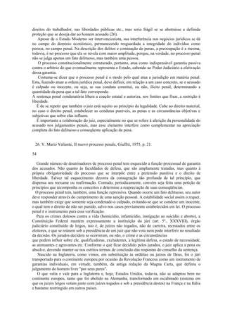 direitos do trabalhador, nas liberdades públicas etc., mas seria frágil se se abstraísse a definida 
proteção que se deseja dar ao homem acusado (26). 
Apesar de o Estado Moderno ser intervencionista, sua interferência nos negócios jurídicos se dá 
no campo do domínio econômico, permanecendo resguardada a integridade do indivíduo como 
pessoa, no campo penal. Na descrição dos delitos e cominação de penas, a preocupação é a mesma, 
todavia, é no processo que ela se revela com maior amplitude, porque, na verdade, no processo penal 
não se julga apenas um fato delituoso, mas também uma pessoa. 
O processo constitucionalmente estruturado, portanto, atua como indispensável garantia passiva 
contra o arbítrio do que eventualmente representa o Estado, cabendo ao Poder Judiciário a efetivação 
dessa garantia. 
Costuma-se dizer que o processo penal é o modo pelo qual atua a jurisdição em matéria penal. 
Esta, fazendo atuar a ordem jurídica penal, deve definir, em relação a um caso concreto, se o acusado 
é culpado ou inocente, ou seja, se sua conduta constitui, ou não, ilícito penal, determinando a 
quantidade da pena que a tal fato corresponde. 
A sentença penal condenatória libera a coação estatal e autoriza, nos limites que fixar, a restrição à 
liberdade. 
É de se repetir que também o juiz está sujeito ao princípio da legalidade. Cabe ao direito material, 
no caso o direito penal, estabelecer as condutas puníveis, as penas e as circunstâncias objetivas e 
subjetivas que sobre elas influem. 
É importante a colaboração do juiz, especialmente no que se refere à aferição da personalidade do 
acusado nos julgamentos penais, mas esse elemento interfere como complementar na apreciação 
completa do fato delituoso e conseqüente aplicação da pena. 
26. V. Mario Valiante, II nuovo processo penale, Giuffrè, 1975, p. 21. 
54 
Grande número de doutrinadores de processo penal tem esquecido a função processual de garantia 
dos acusados. Não quanto às faculdades de defesa, que são amplamente tratadas, mas quanto à 
própria obrigatoriedade do processo que se interpõe entre a pretensão punitiva e o direito de 
liberdade. Talvez tal esquecimento decorra da consagração tão profunda de tal princípio, que 
dispensa seu reexame ou reafirmação. Contudo, periodicamente, convém seja feita uma petição de 
princípios que recomponha os conceitos e determine a reapreciação de suas conseqüências. 
O processo penal tem, também, uma função repressiva. Quando ocorre um fato delituoso, seu autor 
deve responder através do cumprimento de uma sanção pessoal. A estabilidade social assim o requer, 
mas também exige que somente seja condenado o culpado, evitando-se que se condene um inocente, 
o qual tem o direito de não ser punido, salvo nos casos previamente estabelecidos em lei. O processo 
penal é o instrumento para essa verificação. 
Para os crimes dolosos contra a vida (homicídio, infanticídio, instigação ao suicídio e aborto), a 
Constituição Federal mantém expressamente a instituição do júri (art. 5º., XXXVIII), órgão 
judiciário constituído de leigos, isto é, de juízes não togados, não de carreira, recrutados entre os 
eleitores, e que se reúnem sob a presidência de um juiz que não vota nem pode interferir no resultado 
da decisão. Os jurados decidem se ocorreram, ou não, o crime e as circunstâncias 
que podem influir sobre ele, qualificadoras, excludentes, a legítima defesa, o estado de necessidade, 
as atenuantes e agravantes etc. Conforme o que ficar decidido pelos jurados, o juiz aplica a pena ou 
absolve, devendo manter-se nos estritos termos de conclusão das respostas do conselho da sentença. 
Nascido na Inglaterra, como vimos, em substituição às ordálias ou juízos de Deus, foi o júri 
transportado para o continente europeu por ocasião da Revolução Francesa como um instrumento de 
garantias individuais, em virtude, também, da antiga redação da Magna Carta, que definiu o 
julgamento do homem livre "por seus pares". 
O que valia e vale para a Inglaterra e, hoje, Estados Unidos, todavia, não se adaptou bem no 
continente europeu, tanto que foi abolido na Alemanha, transformado em escabinado (sistema em 
que os juízes leigos votam junto com juízes togados e sob a presidência destes) na França e na Itália 
e bastante restringido em outros países. 
 