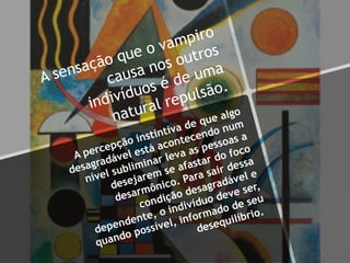 A sensação que o vampiro
causa nos outros
indivíduos é de uma
natural repulsão.
A percepção instintiva de que algo
desagradável está acontecendo num
nível subliminar leva as pessoas a
desejarem se afastar do foco
desarmônico. Para sair dessa
condição desagradável e
dependente, o indivíduo deve ser,
quando possível, informado de seu
desequilíbrio.
 