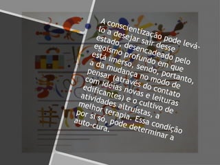 A conscientização pode levá-
lo a desejar sair desse
estado, desencadeado pelo
egoísmo profundo em que
está imerso, sendo, portanto,
a da mudança no modo de
pensar (através do contato
com idéias novas e leituras
edificantes) e o cultivo de
atividades altruístas, a
melhor terapia. Essa condição
por si só, pode determinar a
auto-cura.
 