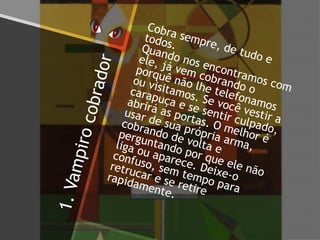 1.Vampirocobrador
Cobra sempre, de tudo e
todos.Quando nos encontramos com
ele, já vem cobrando o
porquê não lhe telefonamos
ou visitamos. Se você vestir a
carapuça e se sentir culpado,
abrirá as portas. O melhor é
usar de sua própria arma,
cobrando de volta e
perguntando por que ele não
liga ou aparece. Deixe-o
confuso, sem tempo para
retrucar e se retire
rapidamente.
 