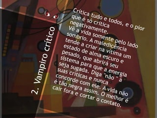 2.Vampirocrítico
Crítica tudo e todos, e o pior
que é só critica
negativamente.
Vê a vida somente pelo lado
sombrio. A maledicência
tende a criar na vítima um
estado de alma escuro e
pesado, que abrirá seu
sistema para que a energia
seja sugada. Diga "não " à
suas críticas e nunca
concorde com ele. A vida não
é tão negra assim. O melhor é
cair fora e cortar o contato.
 