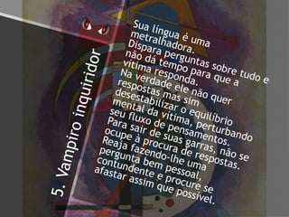 5.Vampiroinquiridor
Sua língua é uma
metralhadora.
Dispara perguntas sobre tudo e
não dá tempo para que a
vítima responda.
Na verdade ele não quer
respostas mas sim
desestabilizar o equilíbrio
mental da vítima, perturbando
seu fluxo de pensamentos.
Para sair de suas garras, não se
ocupe à procura de respostas.
Reaja fazendo-lhe uma
pergunta bem pessoal,
contundente e procure se
afastar assim que possível.
 