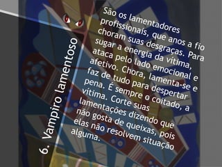 6.Vampirolamentoso
São os lamentadores
profissionais, que anos a fio
choram suas desgraças. Para
sugar a energia da vítima,
ataca pelo lado emocional e
afetivo. Chora, lamenta-se e
faz de tudo para despertar
pena. É sempre o coitado, a
vítima. Corte suas
lamentações dizendo que
não gosta de queixas, pois
elas não resolvem situação
alguma.
 