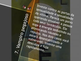 7.Vampiropegajoso
Investe contra as portas da
sensualidade e sexualidade
da vítima. Parece um polvo
querendo envolver a pessoa
com seus tentáculos. Ele
suga a energia seduzindo ou
provocando náuseas e
repulsa. Nos dois casos você
estará desestabilizado e
vulnerável. Invente uma
desculpa e fujarapidamente.
 