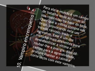 10.Vampiroencrenqueiro
Para ele o mundo é um campo
de batalha onde as coisas só
são resolvidas na base do tapa.
Quer que a vítima compre sua
briga, provocando nela um
estado raivoso, irado e
agressivo. Esse é um dos
métodos mais eficientes para
desestabilizar a vítima e
roubar-lhe a energia. Não dê
campo para a agressividade,
procure manter a calma e
corte laços com este vampiro.
 
