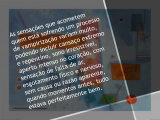 As sensações que acometem
quem está sofrendo um processo
de vampirização variam muito,
podendo incluir cansaço extremo
e repentino, sono irresistível,
aperto intenso no coração, com
sensação de falta de ar,
esgotamento físico e nervoso,
sem causa ou razão aparente,
quando momentos antes, tudo
estava perfeitamente bem.
 