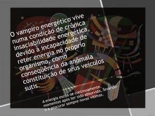 O vampiro energético vive
numa condição de crônica
insaciabilidade energética,
devido à incapacidade de
reter energia no próprio
organismo, como
conseqüência da anômala
constituição de seus veículos
sutis.
A energia escoa-se continuamente,
momentos após ter sido absorvida, levando-
o a procurar sempre novas vítimas.
 