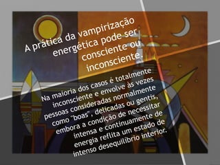 A prática da vampirização
energética pode ser
consciente ou
inconsciente.
Na maioria dos casos é totalmente
inconsciente e envolve às vezes
pessoas consideradas normalmente
como "boas", delicadas ou gentis,
embora a condição de necessitar
intensa e continuamente de
energia reflita um estado de
intenso desequilíbrio interior.
 
