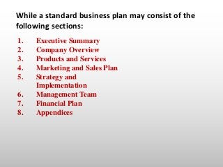 While a standard business plan may consist of the
following sections:
1. Executive Summary
2. Company Overview
3. Products...