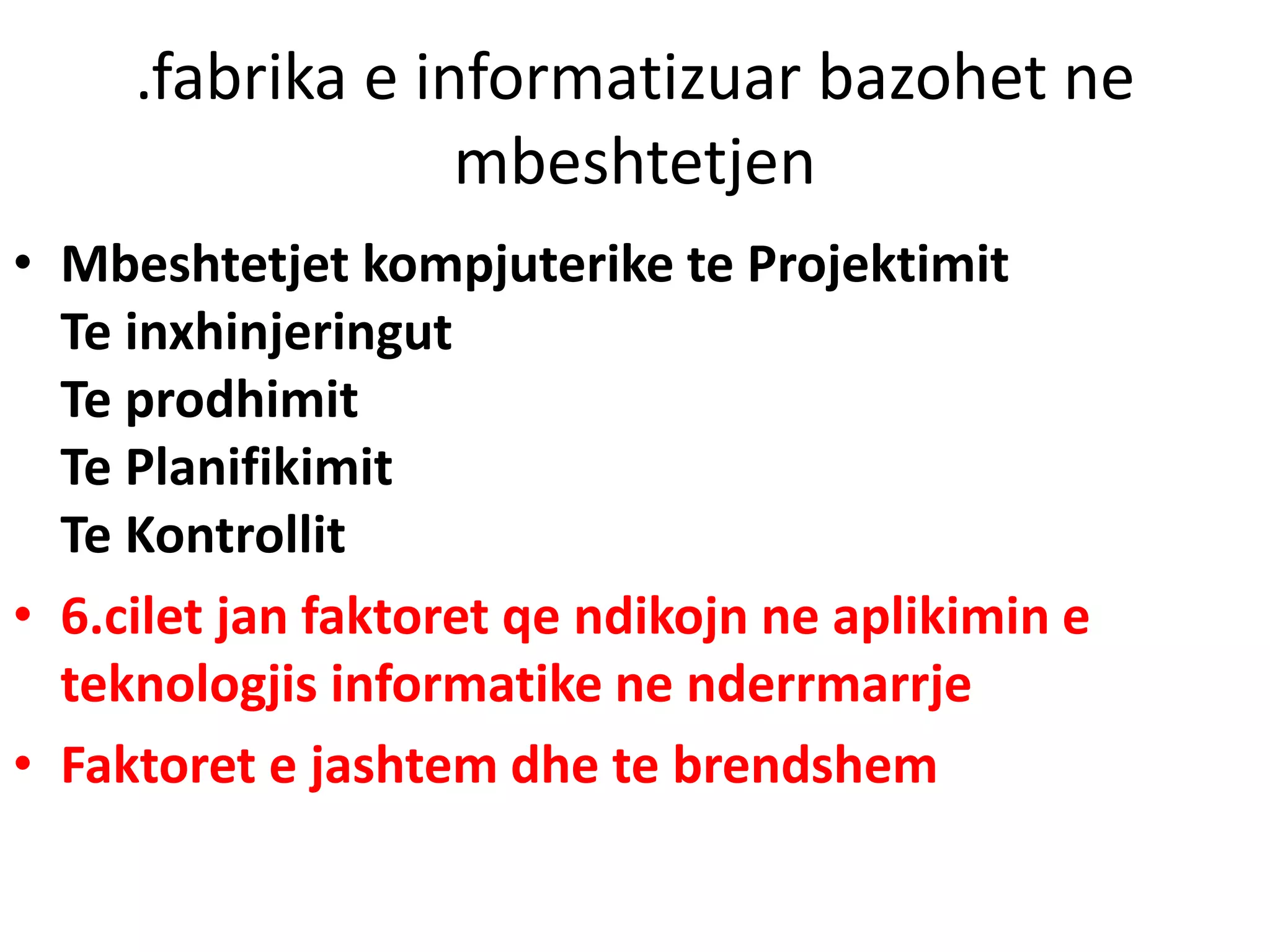 .fabrika e informatizuar bazohet ne
mbeshtetjen
• Mbeshtetjet kompjuterike te Projektimit
Te inxhinjeringut
Te prodhimit
Te Planifikimit
Te Kontrollit
• 6.cilet jan faktoret qe ndikojn ne aplikimin e
teknologjis informatike ne nderrmarrje
• Faktoret e jashtem dhe te brendshem
 