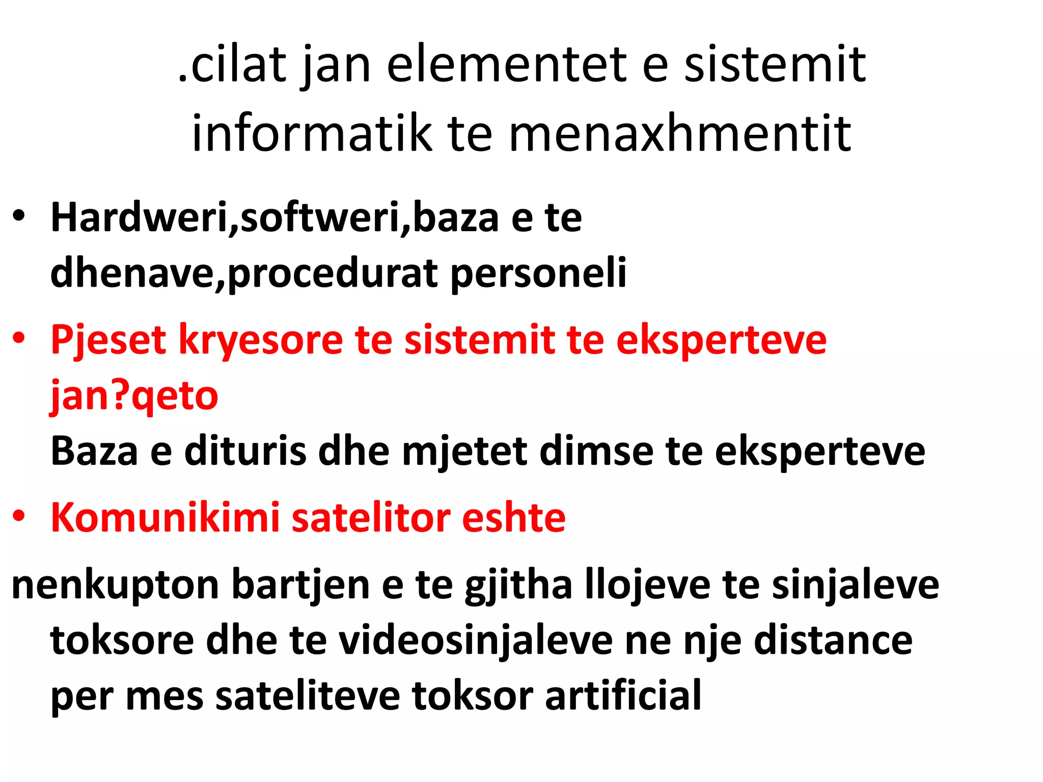 .cilat jan elementet e sistemit
informatik te menaxhmentit
• Hardweri,softweri,baza e te
dhenave,procedurat personeli
• Pjeset kryesore te sistemit te eksperteve
jan?qeto
Baza e dituris dhe mjetet dimse te eksperteve
• Komunikimi satelitor eshte
nenkupton bartjen e te gjitha llojeve te sinjaleve
toksore dhe te videosinjaleve ne nje distance
per mes sateliteve toksor artificial
 