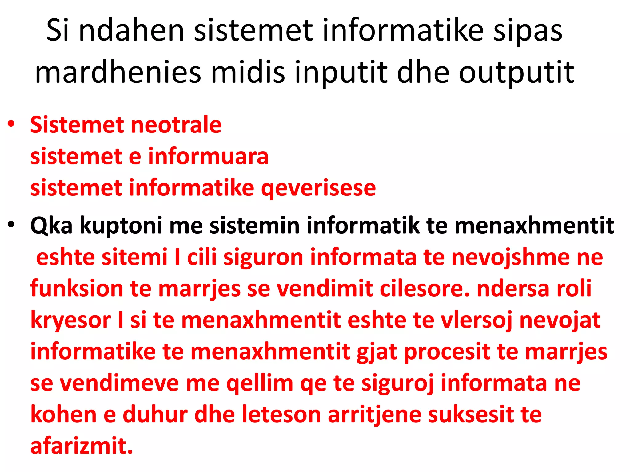 Si ndahen sistemet informatike sipas
mardhenies midis inputit dhe outputit
• Sistemet neotrale
sistemet e informuara
sistemet informatike qeverisese
• Qka kuptoni me sistemin informatik te menaxhmentit
eshte sitemi I cili siguron informata te nevojshme ne
funksion te marrjes se vendimit cilesore. ndersa roli
kryesor I si te menaxhmentit eshte te vlersoj nevojat
informatike te menaxhmentit gjat procesit te marrjes
se vendimeve me qellim qe te siguroj informata ne
kohen e duhur dhe leteson arritjene suksesit te
afarizmit.
 