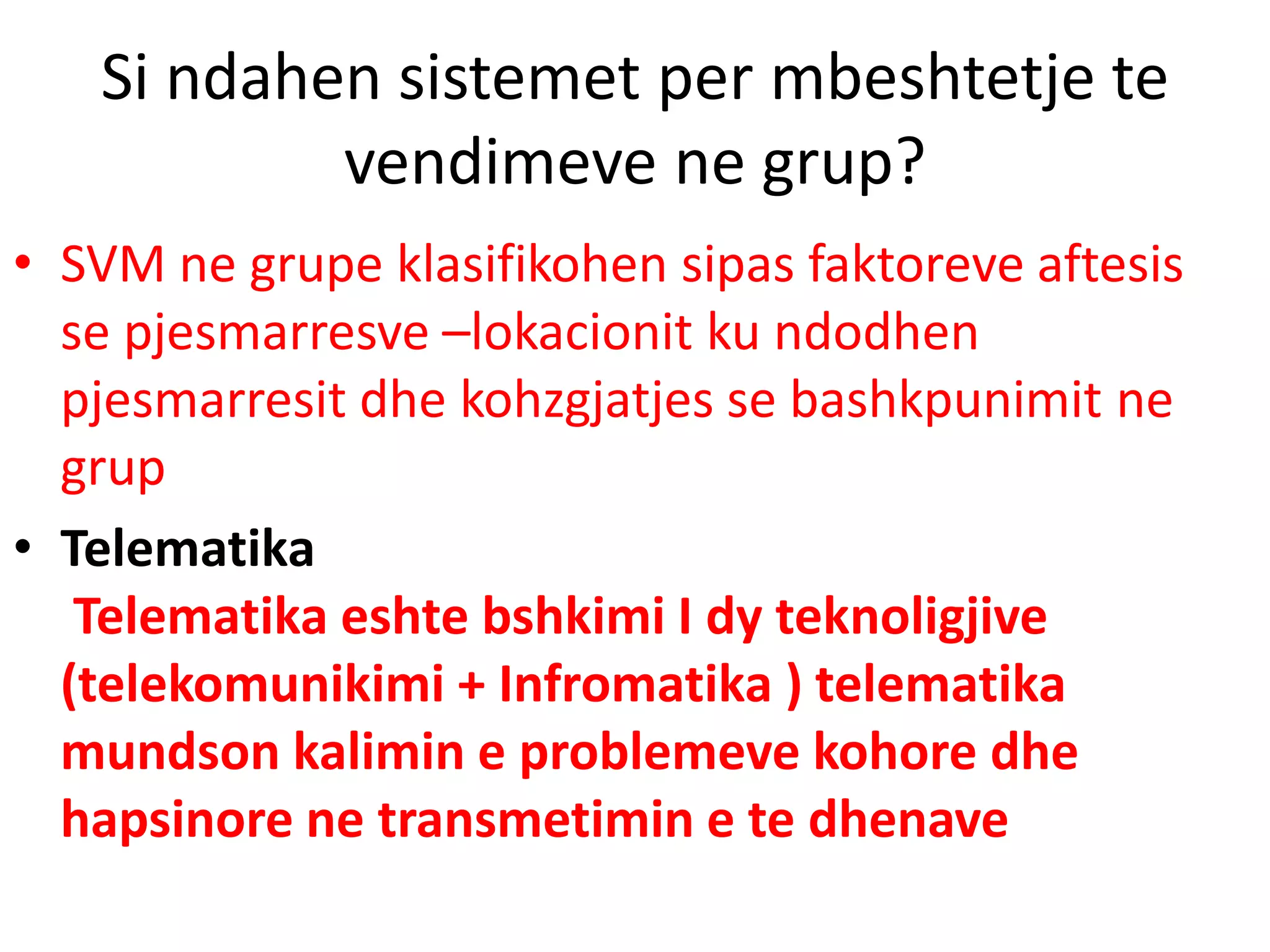 Si ndahen sistemet per mbeshtetje te
vendimeve ne grup?
• SVM ne grupe klasifikohen sipas faktoreve aftesis
se pjesmarresve –lokacionit ku ndodhen
pjesmarresit dhe kohzgjatjes se bashkpunimit ne
grup
• Telematika
Telematika eshte bshkimi I dy teknoligjive
(telekomunikimi + Infromatika ) telematika
mundson kalimin e problemeve kohore dhe
hapsinore ne transmetimin e te dhenave
 