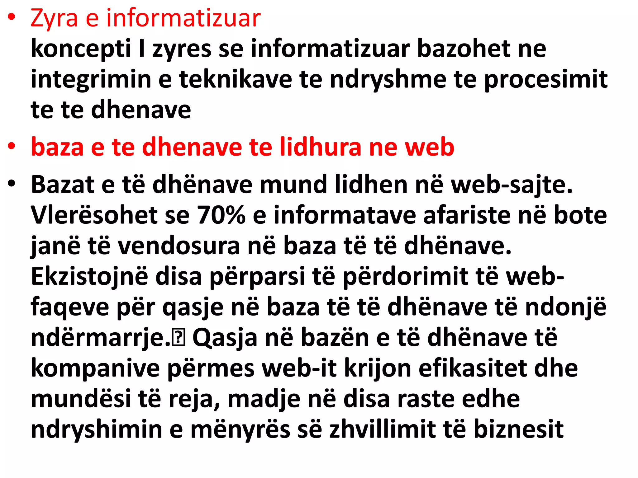 • Zyra e informatizuar
koncepti I zyres se informatizuar bazohet ne
integrimin e teknikave te ndryshme te procesimit
te te dhenave
• baza e te dhenave te lidhura ne web
• Bazat e të dhënave mund lidhen në web-sajte.
Vlerësohet se 70% e informatave afariste në bote
janë të vendosura në baza të të dhënave.
Ekzistojnë disa përparsi të përdorimit të web-
faqeve për qasje në baza të të dhënave të ndonjë
ndërmarrje. Qasja në bazën e të dhënave të
kompanive përmes web-it krijon efikasitet dhe
mundësi të reja, madje në disa raste edhe
ndryshimin e mënyrës së zhvillimit të biznesit
 