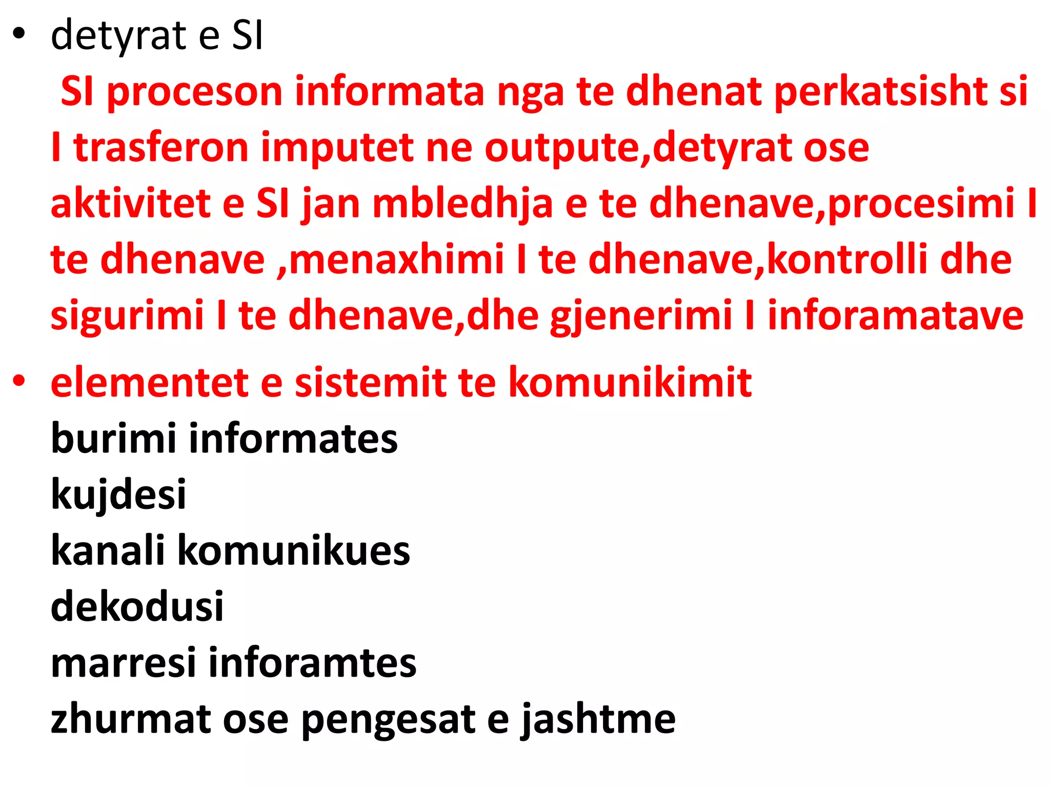 • detyrat e SI
SI proceson informata nga te dhenat perkatsisht si
I trasferon imputet ne outpute,detyrat ose
aktivitet e SI jan mbledhja e te dhenave,procesimi I
te dhenave ,menaxhimi I te dhenave,kontrolli dhe
sigurimi I te dhenave,dhe gjenerimi I inforamatave
• elementet e sistemit te komunikimit
burimi informates
kujdesi
kanali komunikues
dekodusi
marresi inforamtes
zhurmat ose pengesat e jashtme
 