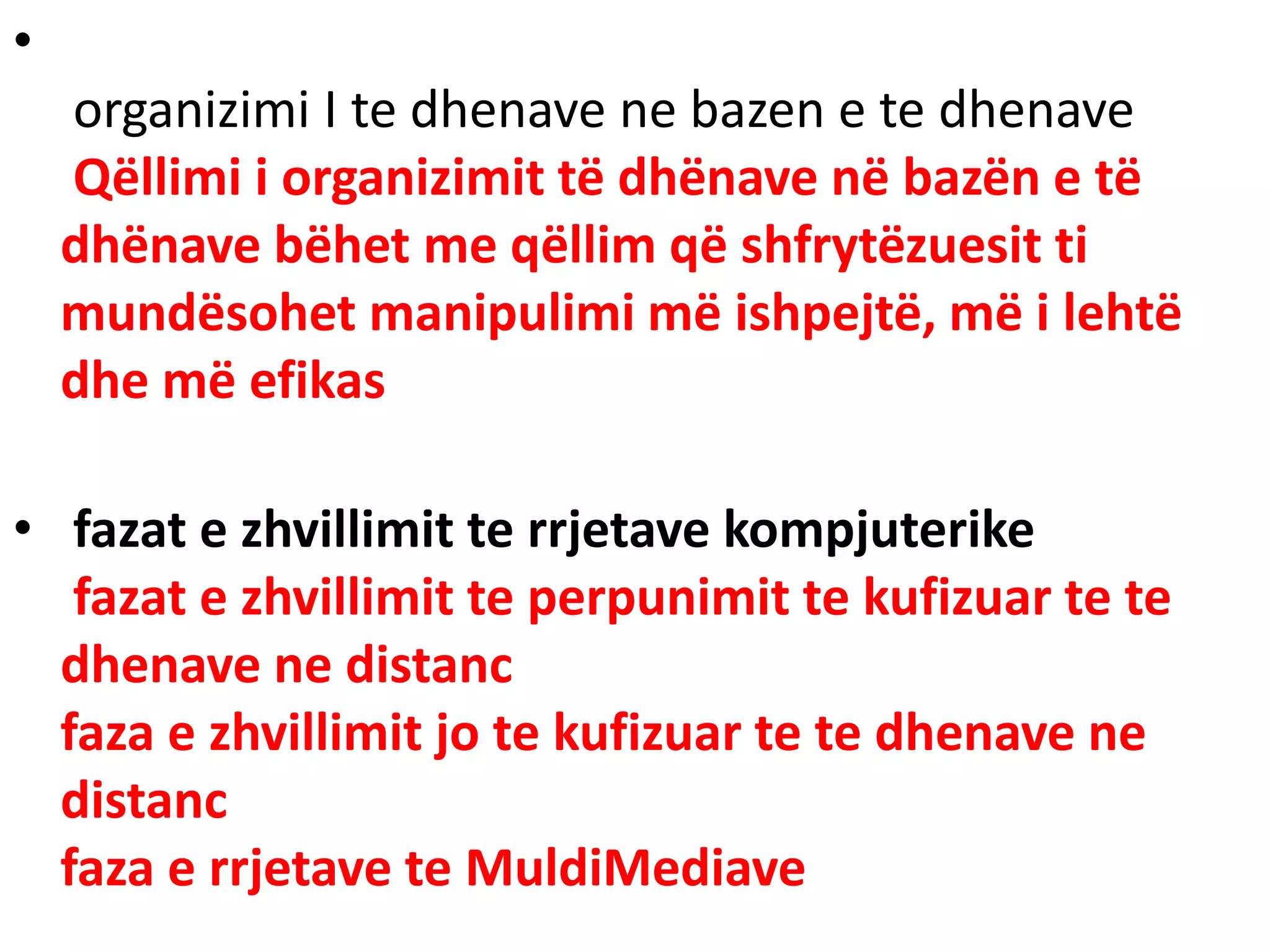 •
organizimi I te dhenave ne bazen e te dhenave
Qëllimi i organizimit të dhënave në bazën e të
dhënave bëhet me qëllim që shfrytëzuesit ti
mundësohet manipulimi më ishpejtë, më i lehtë
dhe më efikas
• fazat e zhvillimit te rrjetave kompjuterike
fazat e zhvillimit te perpunimit te kufizuar te te
dhenave ne distanc
faza e zhvillimit jo te kufizuar te te dhenave ne
distanc
faza e rrjetave te MuldiMediave
 
