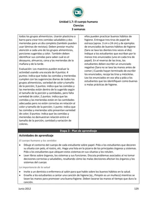 Unidad 1.7: El cuerpo humano
Ciencias
3 semanas
Junio 2012 129
todos los grupos alimenticios. Usarán plasticina o
barro para crear tres comidas saludables y dos
meriendas para un día completo (también pueden
usar láminas de revistas). Deben prestar mucha
atención a cada uno de los grupos alimenticios,
porciones sugeridas y color. También deben
identificar sus comidas para saber cuál es el
desayuno, almuerzo, cena y las meriendas de la
mañana y de la tarde.
Evaluación: Los maestros pueden evaluar la
actividad usando una escala de 4 puntos: 4
puntos: indica que todas las comidas y meriendas
cumplen con las sugerencias diarias de todos los
grupos alimenticios, variedad de color y tamaño
de la porción; 3 puntos: indica que las comidas y
las meriendas están dentro de lo sugerido según
el tamaño de la porción y cantidades, pero falta
variedad de color; 2 puntos: indica que las
comidas y las meriendas están en las cantidades
adecuadas pero no están correctas en relación al
color y tamaño de la porción; 1 punto: indica que
las comidas y meriendas sólo presentan variedad
de color; 0 puntos: indica que las comidas y
meriendas no demuestran relación entre el
tamaño de la porción, cantidad y variación de
colores.
ellos pueden practicar buenos hábitos de
higiene. Entregue tres tiras de papel de
estraza (aprox. 3 cm x 24 cm) y de ejemplos
de enunciados de buenos hábitos de higiene
(Sara se lava los dientes tres veces al día).
Indique a los estudiantes que escriban por lo
menos tres enunciados (uno en cada tira de
papel). En el reverso de las tiras, los
estudiantes deben escribir un enunciado
negativo (Sara no se lava las manos antes de
comer.) Cuando hayan terminado de escribir
los enunciados, recoja las tiras y mézclelas.
Lea los enunciados en voz alta y pida a los
estudiantes que los identifiquen como buenas
o malas prácticas de higiene.
Etapa 3 - Plan de aprendizaje
Actividades de aprendizaje
El cuerpo humano y los sentidos
 Dibuje el contorno del cuerpo de cada estudiante sobre papel. Pida a los estudiantes que decoren
su silueta con pelo, el rostro, etc. Haga una lista en la pizarra de los principales órganos y sistemas.
Pida a los estudiantes que ubiquen estos sistemas en sus siluetas y los rotulen.
 Lean libros sobre órganos, los sistemas y sus funciones. Discuta problemas asociados al no tomar
decisiones correctas y saludables, resaltando cómo las malas decisiones afectan los órganos y los
sistemas del cuerpo.
La importancia de la salud
 Invite a un dentista o enfermera al salón para que hable sobre los buenos hábitos en la salud.
 Enseñe a los estudiantes a cantar una canción de higiene (ej., Pimpón es un muñeco) mientras se
lavan las manos para promover una buena higiene. Deben lavarse las manos el tiempo que dura la
canción.
 