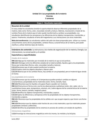 Unidad 3.4: Las propiedades de la materia
Ciencias
5 semanas
Junio 2012 282
Etapa 1 - Resultados esperados
Resumen de la unidad
En esta unidad los estudiantes tendrán la oportunidad de observar diferentes propiedades de la
materia, tales como: forma, color, viscosidad, tamaño y textura. Además, reconocerán a través de los
cambios físicos de la materia que el calor puede transformarla y cambiar sus propiedades. Los
estudiantes identificarán las semejanzas y las diferencias de los objetos transparentes, translúcidos, y
opacos. Finalmente, estudiarán el tema del magnetismo y sus interacciones con otros materiales.
Meta de transferencia: Los estudiantes saldrán del salón de clases preparados para utilizar sus nuevos
conocimientos acerca de las propiedades, cambios físicos y características de la materia, para poder
clasificar y utilizar distintos tipos de materia.
Estándares de contenido: La estructura y los niveles de organización de la materia; Energía; Las
interacciones; La conservación y el cambio
Expectativas y especificidades
Estados de la materia
EM.3.2.3 Agrupa los materiales por el estado de la materia en que se encuentran.
EM.3.2.5 Distingue entre los diferentes estados de la materia (sólido, líquido y gas) y las propiedades
físicas que la describen (forma, color, viscosidad, tamaño y textura).
E.3.3.2 Reconoce que el calor puede transformar la materia.
E.3.3.1 Explica cómo los objetos absorben o liberan calor.
C.3.2.4 Observa que en los cambios físicos, hay cambio en una propiedad, pero el material sigue siendo
el mismo.
Las propiedades de la materia
C.3.2.3 Reconoce que los cambios en la temperatura pueden producir cambios en algunas
características y propiedades de los materiales (color, forma, tamaño, fase).
EM.3.2.2 Reconoce que los líquidos y los gases fluyen y pueden ser incoloros.
EM.3.1.3 Comunica en forma oral y escrita las observaciones cualitativas (color, olor, sabor, etc.) y
cuantitativas (masa, peso, temperatura, volumen, etc.) sobre algunas de las características de la materia
(color, forma, textura, tamaño, longitud y peso).
E.3.3.4 Identifica los objetos transparentes, translúcidos y opacos.
E.3.3.6 Explica las diferencias y semejanzas entre las propiedades de los objetos transparentes,
translúcidos y opacos.
EM.3.2.1 Reconoce que las propiedades de los sólidos son: que ocupan espacio y que tienen una forma
definida.
EM.3.2.4 Reconoce que los objetos están hechos de uno o más materiales y que los materiales poseen
propiedades similares y diferentes.
C.3.2.5 Identifica las propiedades de los sistemas en proceso de cambio y en estado de equilibrio.
Interacciones magnéticas
I.3.3.4 Investiga las interacciones magnéticas entre los imanes, los metales y las brújulas.
 